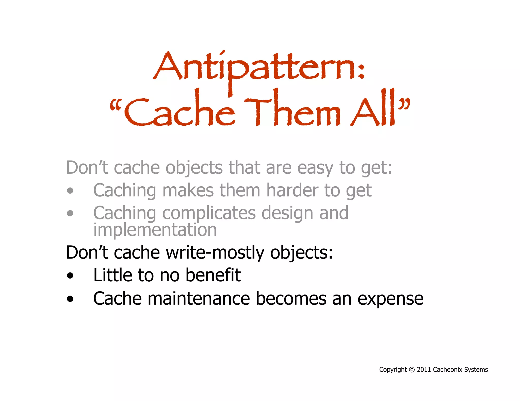 Antipattern:
    “Cache Them All”
Don’t cache objects that are easy to get:
•  Caching makes them harder to get
•  Caching complicates design and
   implementation
Don’t cache write-mostly objects:
•  Little to no benefit
•  Cache maintenance becomes an expense


                                   Copyright © 2011 Cacheonix Systems
 