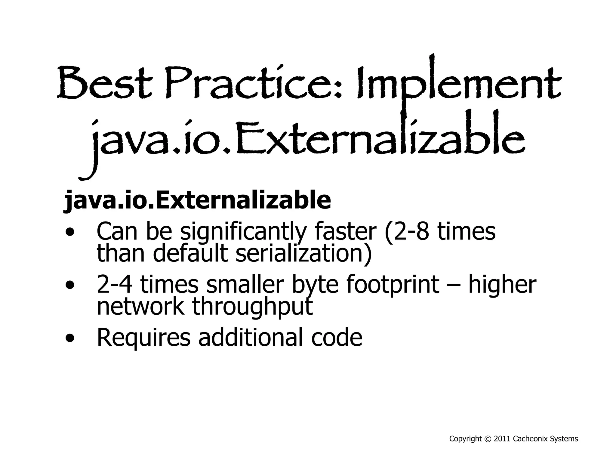 Best Practice: Implement
 java.io.Externalizable
java.io.Externalizable
•  Can be significantly faster (2-8 times
   than default serialization)
•  2-4 times smaller byte footprint – higher
   network throughput
•  Requires additional code


                                   Copyright © 2011 Cacheonix Systems
 