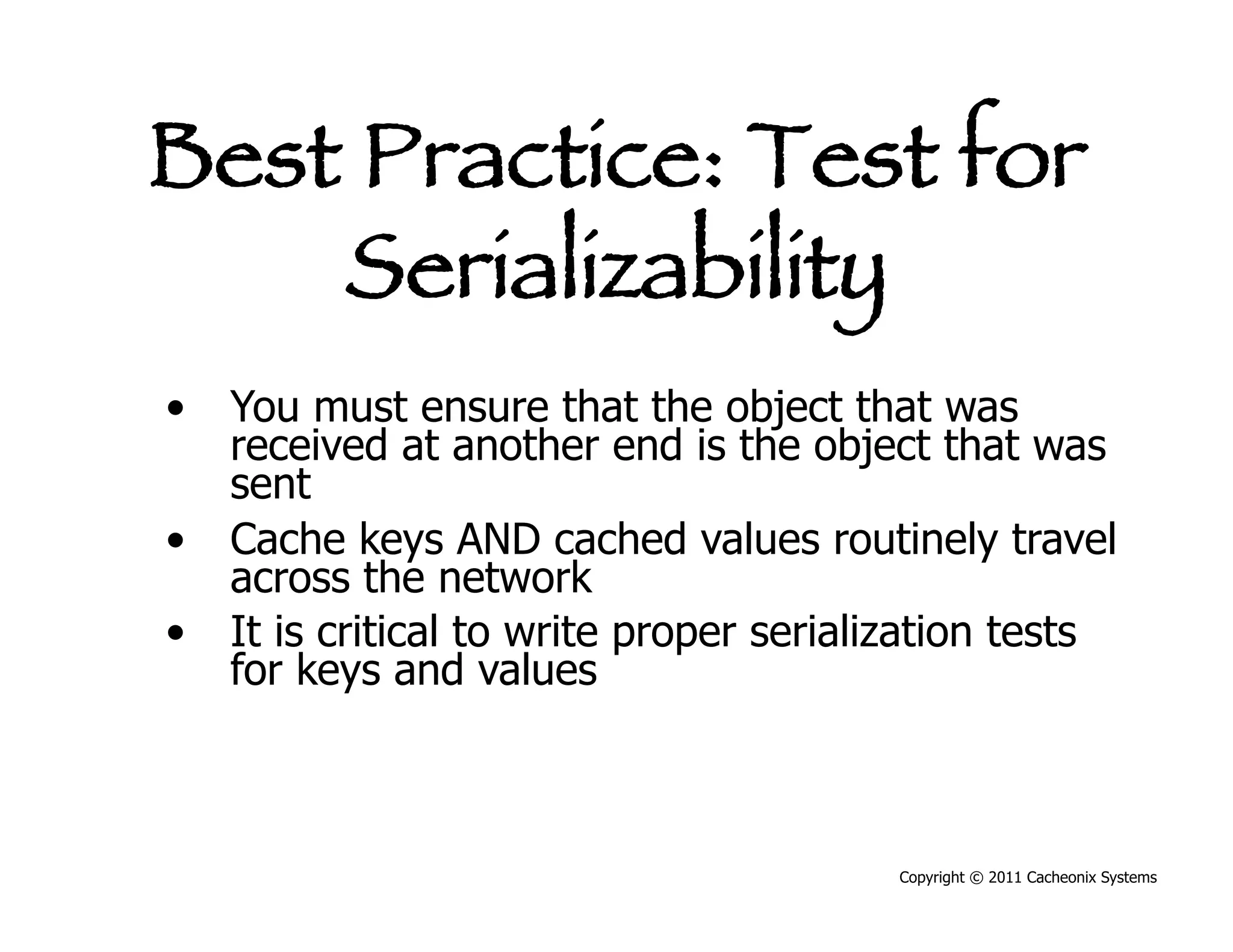 Best Practice: Test for
    Serializability
•  You must ensure that the object that was
   received at another end is the object that was
   sent
•  Cache keys AND cached values routinely travel
   across the network
•  It is critical to write proper serialization tests
   for keys and values



                                        Copyright © 2011 Cacheonix Systems
 