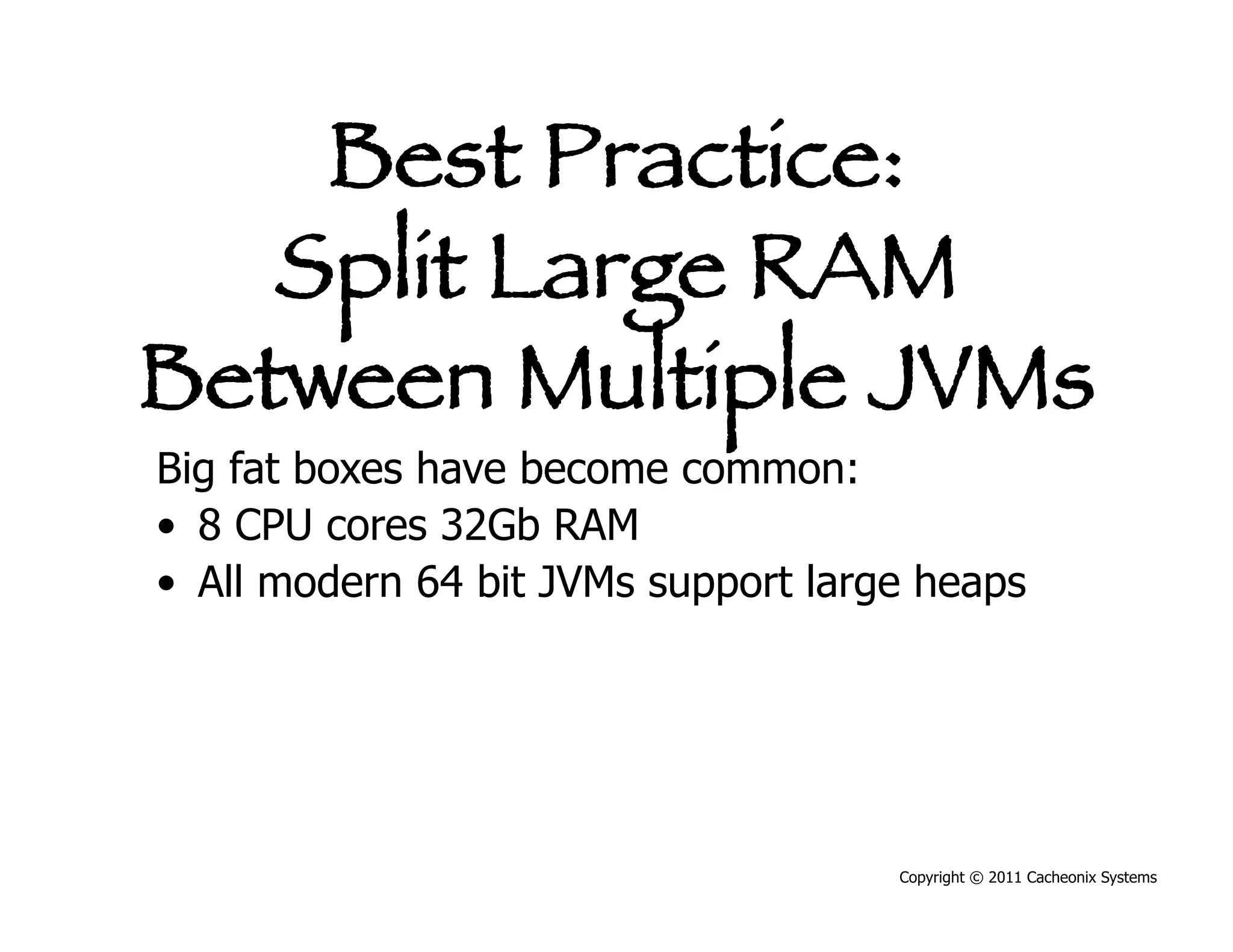 Best Practice:
   Split Large RAM
Between Multiple JVMs
Big fat boxes have become common:
•  8 CPU cores 32Gb RAM
•  All modern 64 bit JVMs support large heaps




                                      Copyright © 2011 Cacheonix Systems
 