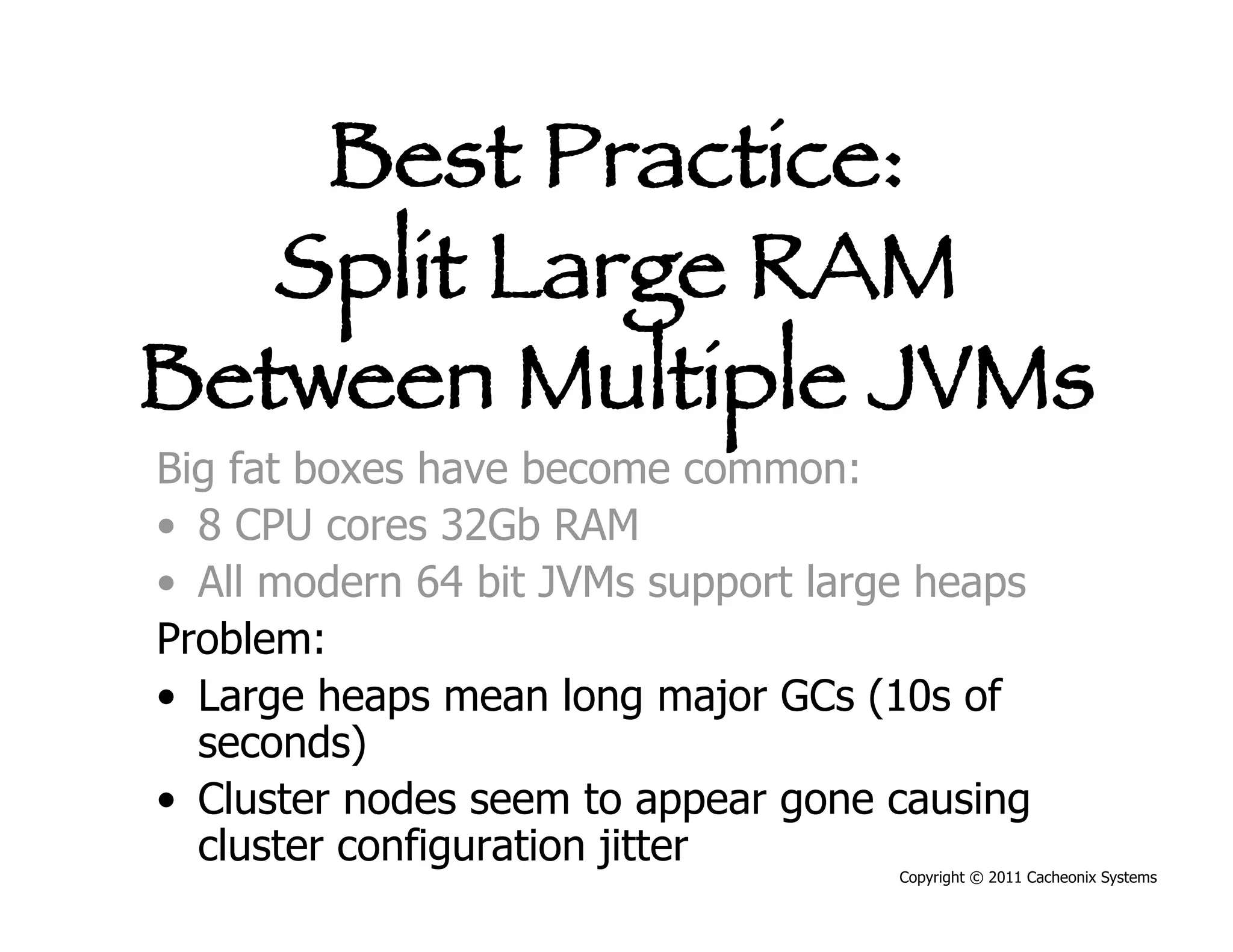 Best Practice:
   Split Large RAM
Between Multiple JVMs
Big fat boxes have become common:
•  8 CPU cores 32Gb RAM
•  All modern 64 bit JVMs support large heaps
Problem:
•  Large heaps mean long major GCs (10s of
   seconds)
•  Cluster nodes seem to appear gone causing
   cluster configuration jitter
                                      Copyright © 2011 Cacheonix Systems
 