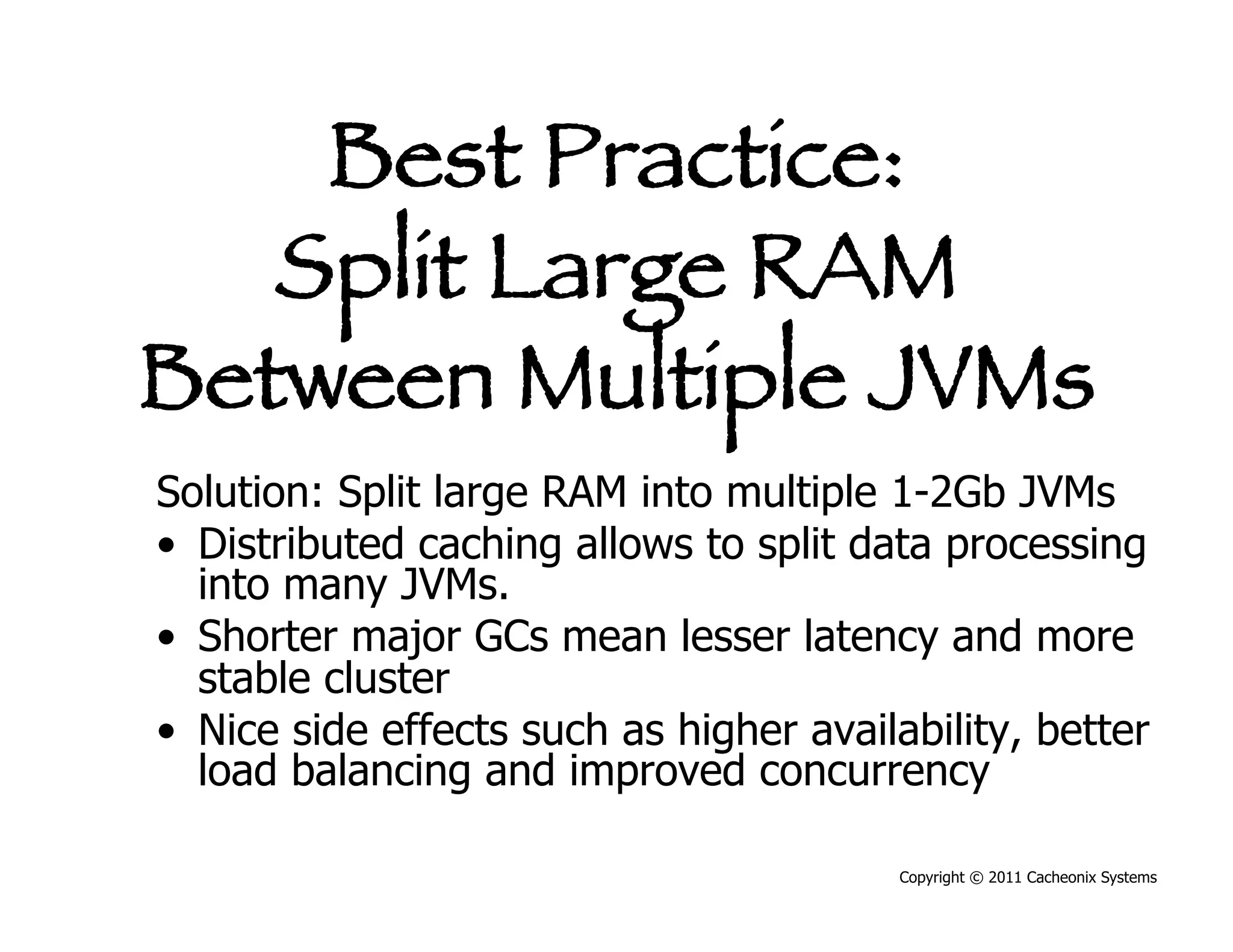 Best Practice:
   Split Large RAM
Between Multiple JVMs
Solution: Split large RAM into multiple 1-2Gb JVMs
•  Distributed caching allows to split data processing
   into many JVMs.
•  Shorter major GCs mean lesser latency and more
   stable cluster
•  Nice side effects such as higher availability, better
   load balancing and improved concurrency

                                         Copyright © 2011 Cacheonix Systems
 
