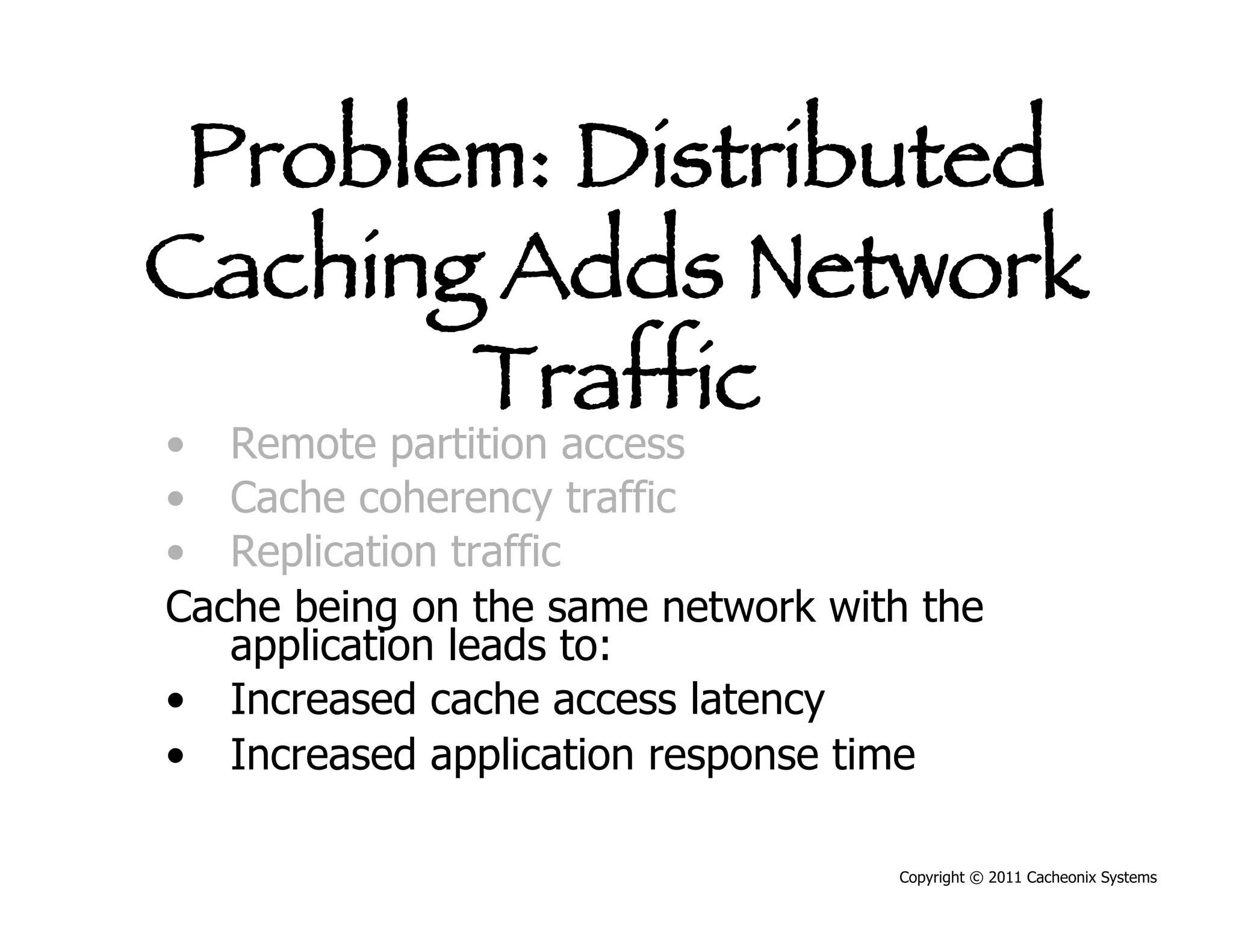 Problem: Distributed
Caching Adds Network
       Traffic
•  Remote partition access
•  Cache coherency traffic
•  Replication traffic
Cache being on the same network with the
   application leads to:
•  Increased cache access latency
•  Increased application response time

                                   Copyright © 2011 Cacheonix Systems
 