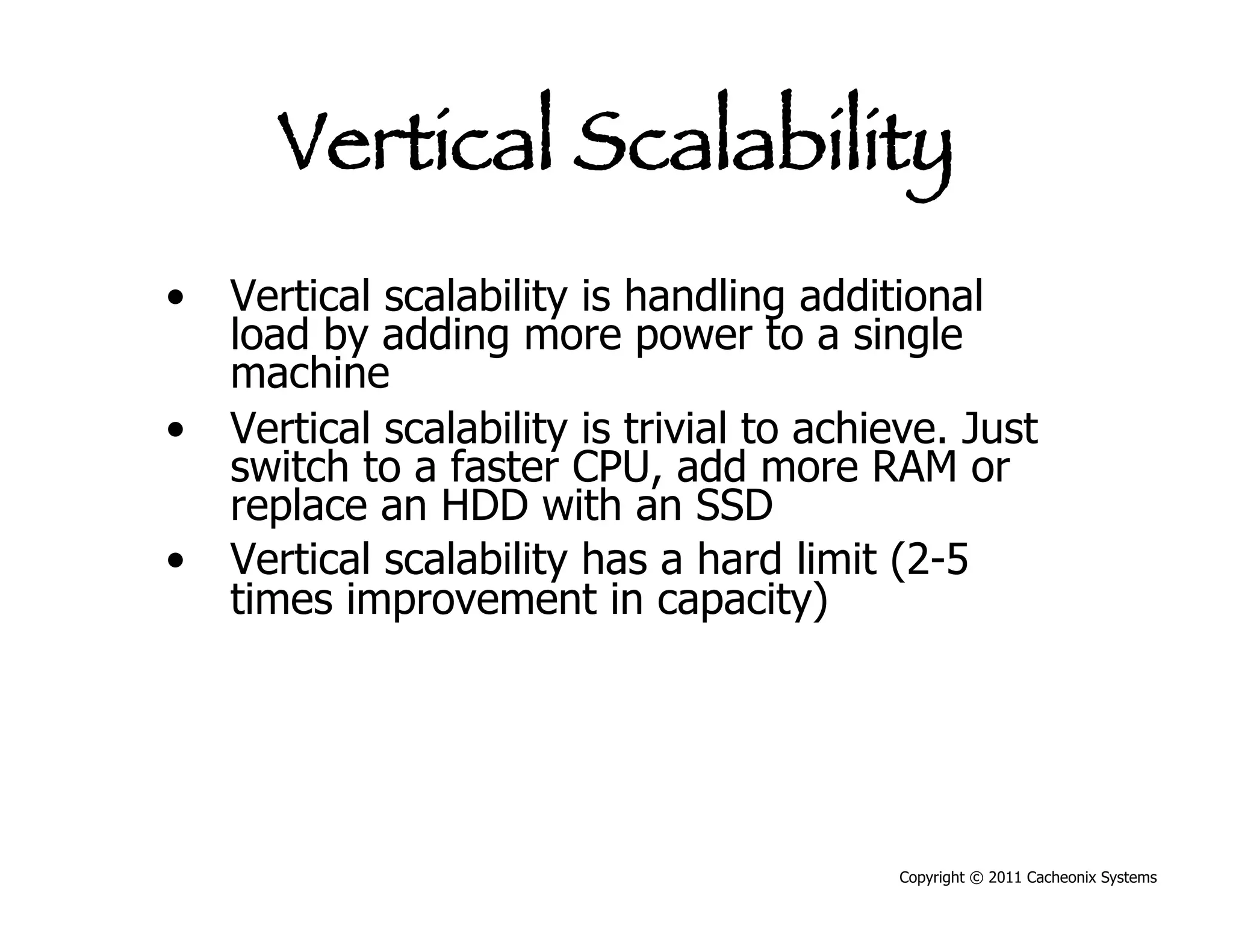 Vertical Scalability
•  Vertical scalability is handling additional
   load by adding more power to a single
   machine
•  Vertical scalability is trivial to achieve. Just
   switch to a faster CPU, add more RAM or
   replace an HDD with an SSD
•  Vertical scalability has a hard limit (2-5
   times improvement in capacity)




                                          Copyright © 2011 Cacheonix Systems
 