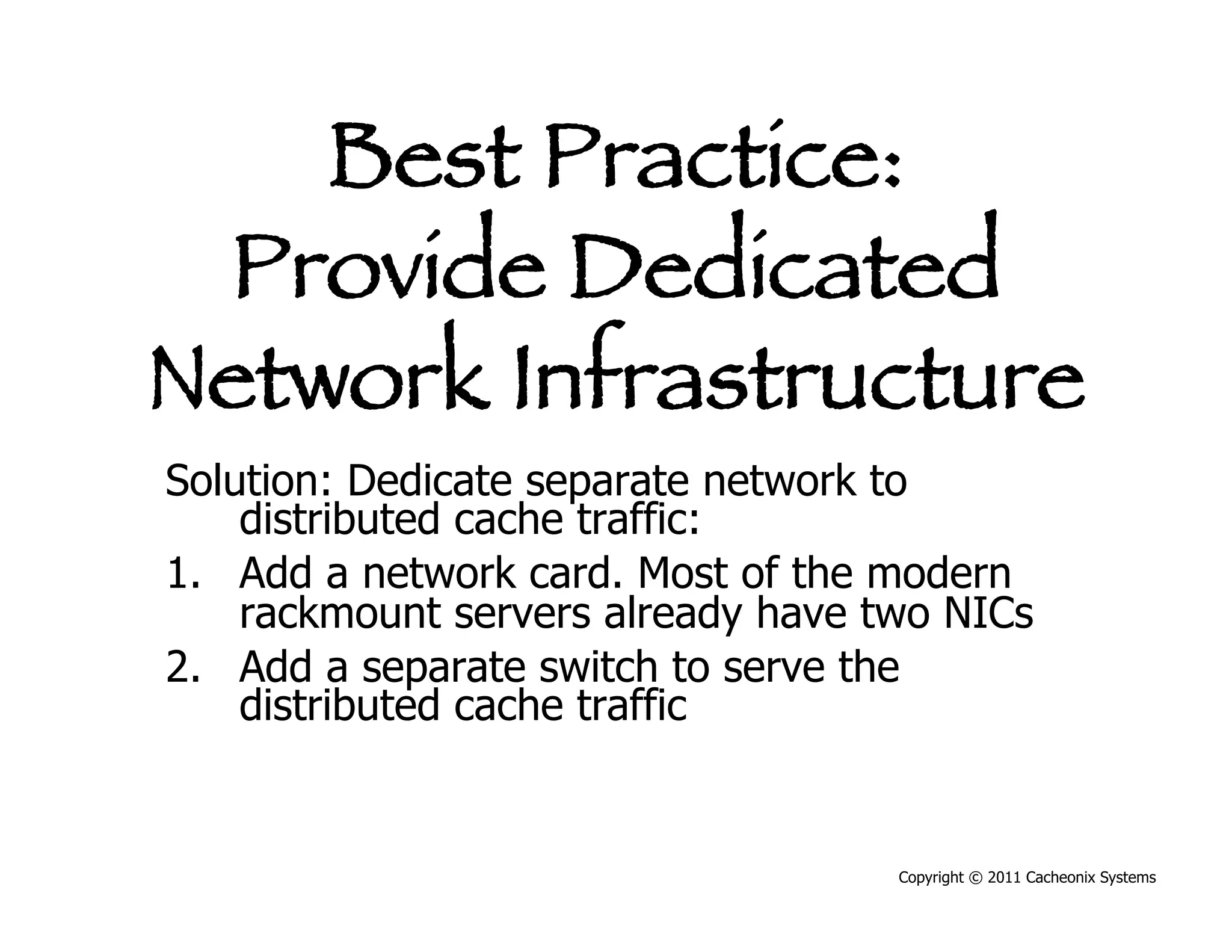 Best Practice:
 Provide Dedicated
Network Infrastructure
Solution: Dedicate separate network to
    distributed cache traffic:
1.  Add a network card. Most of the modern
    rackmount servers already have two NICs
2.  Add a separate switch to serve the
    distributed cache traffic


                                    Copyright © 2011 Cacheonix Systems
 