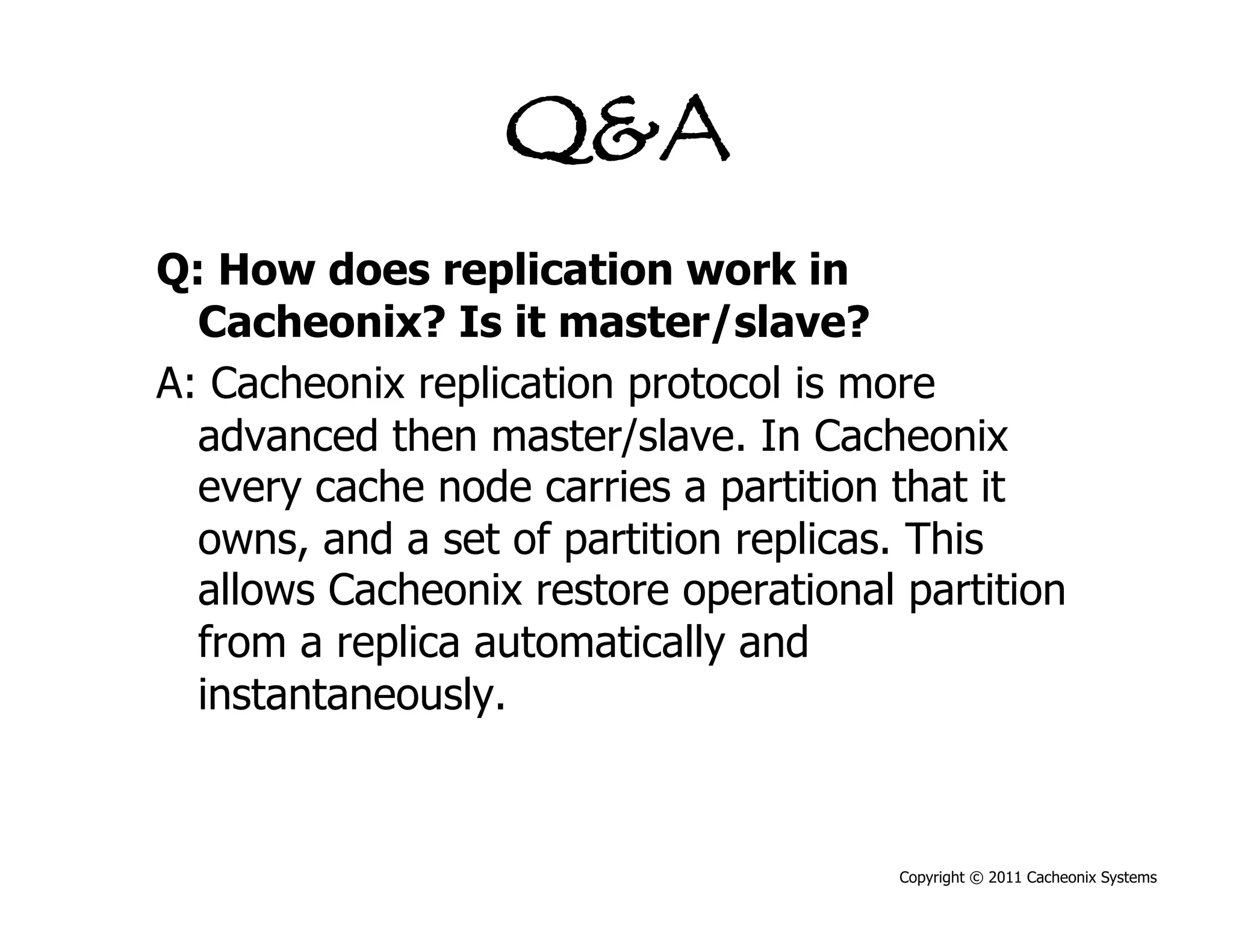 Q&A
Q: How does replication work in
  Cacheonix? Is it master/slave?
A: Cacheonix replication protocol is more
  advanced then master/slave. In Cacheonix
  every cache node carries a partition that it
  owns, and a set of partition replicas. This
  allows Cacheonix restore operational partition
  from a replica automatically and
  instantaneously.



                                       Copyright © 2011 Cacheonix Systems
 