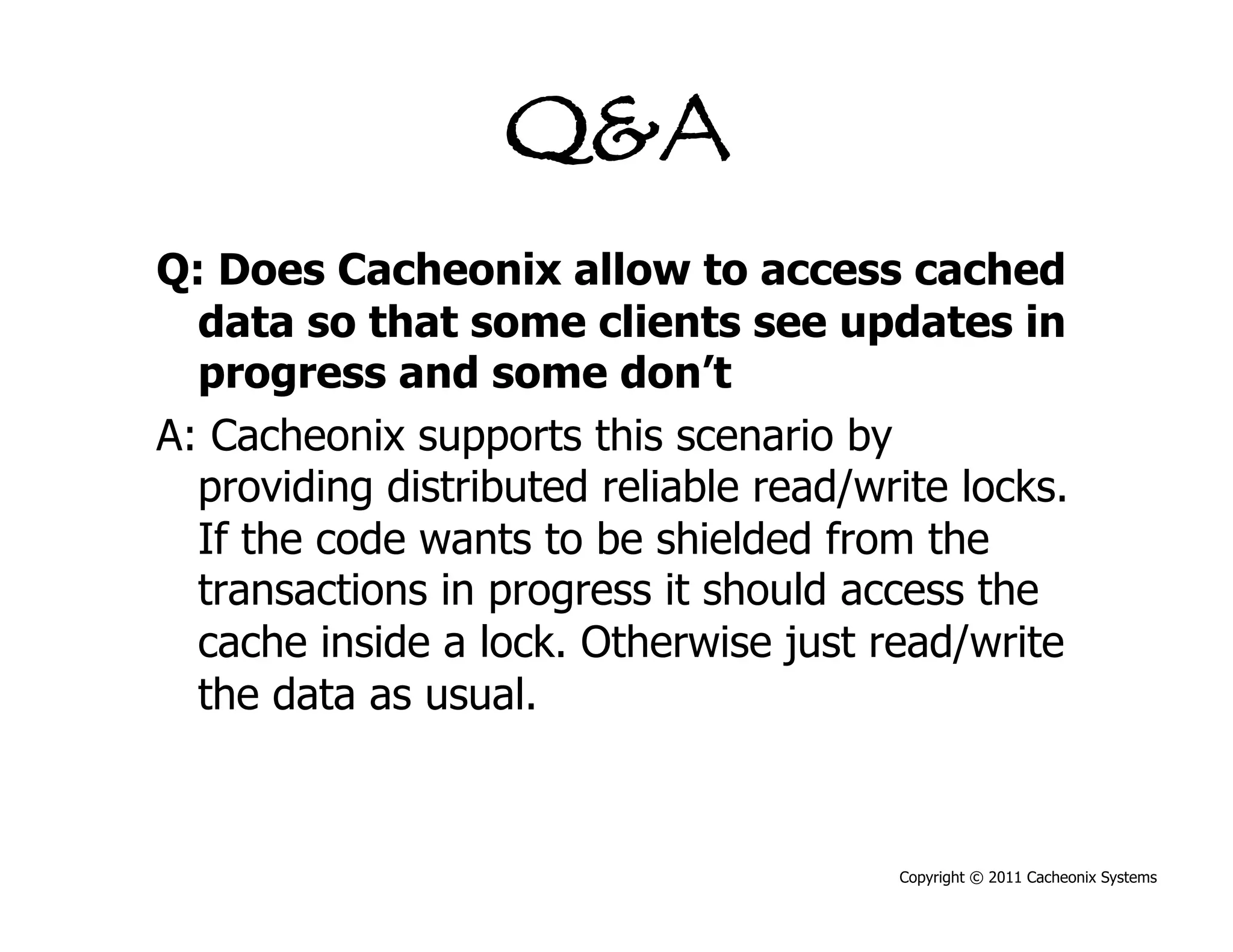 Q&A
Q: Does Cacheonix allow to access cached
  data so that some clients see updates in
  progress and some don’t
A: Cacheonix supports this scenario by
  providing distributed reliable read/write locks.
  If the code wants to be shielded from the
  transactions in progress it should access the
  cache inside a lock. Otherwise just read/write
  the data as usual.



                                        Copyright © 2011 Cacheonix Systems
 