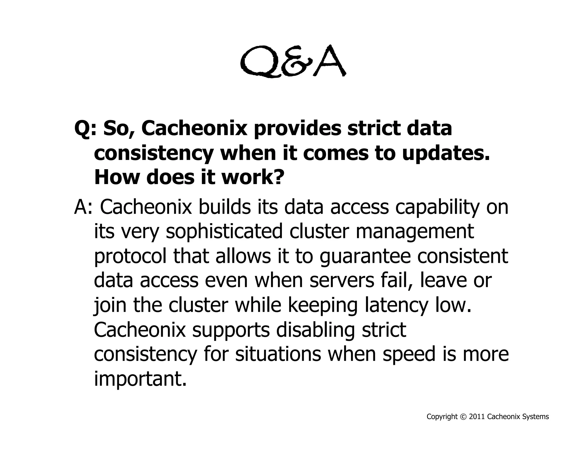 Q&A
Q: So, Cacheonix provides strict data
  consistency when it comes to updates.
  How does it work?
A: Cacheonix builds its data access capability on
  its very sophisticated cluster management
  protocol that allows it to guarantee consistent
  data access even when servers fail, leave or
  join the cluster while keeping latency low.
  Cacheonix supports disabling strict
  consistency for situations when speed is more
  important.
                                       Copyright © 2011 Cacheonix Systems
 