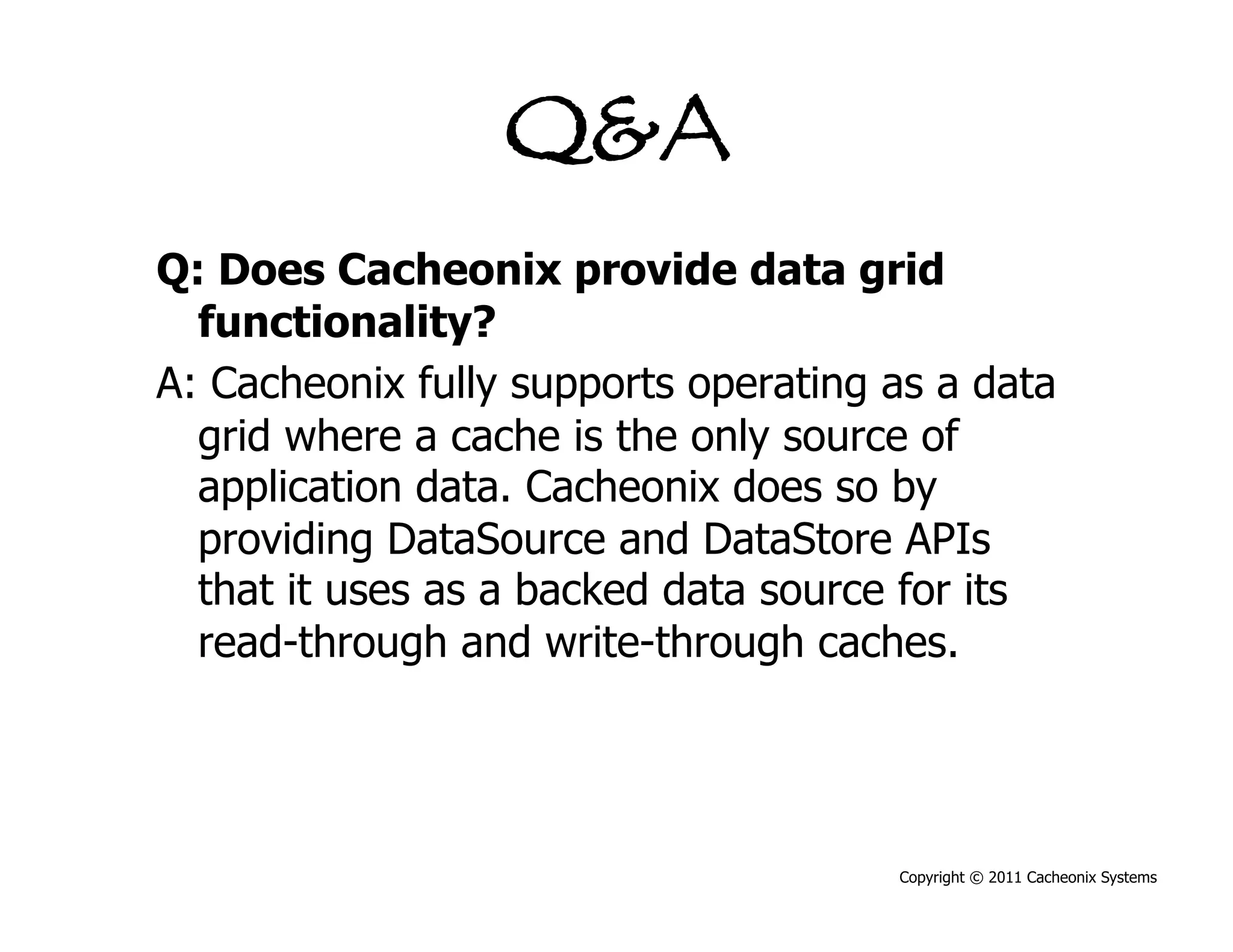 Q&A
Q: Does Cacheonix provide data grid
  functionality?
A: Cacheonix fully supports operating as a data
  grid where a cache is the only source of
  application data. Cacheonix does so by
  providing DataSource and DataStore APIs
  that it uses as a backed data source for its
  read-through and write-through caches.




                                      Copyright © 2011 Cacheonix Systems
 