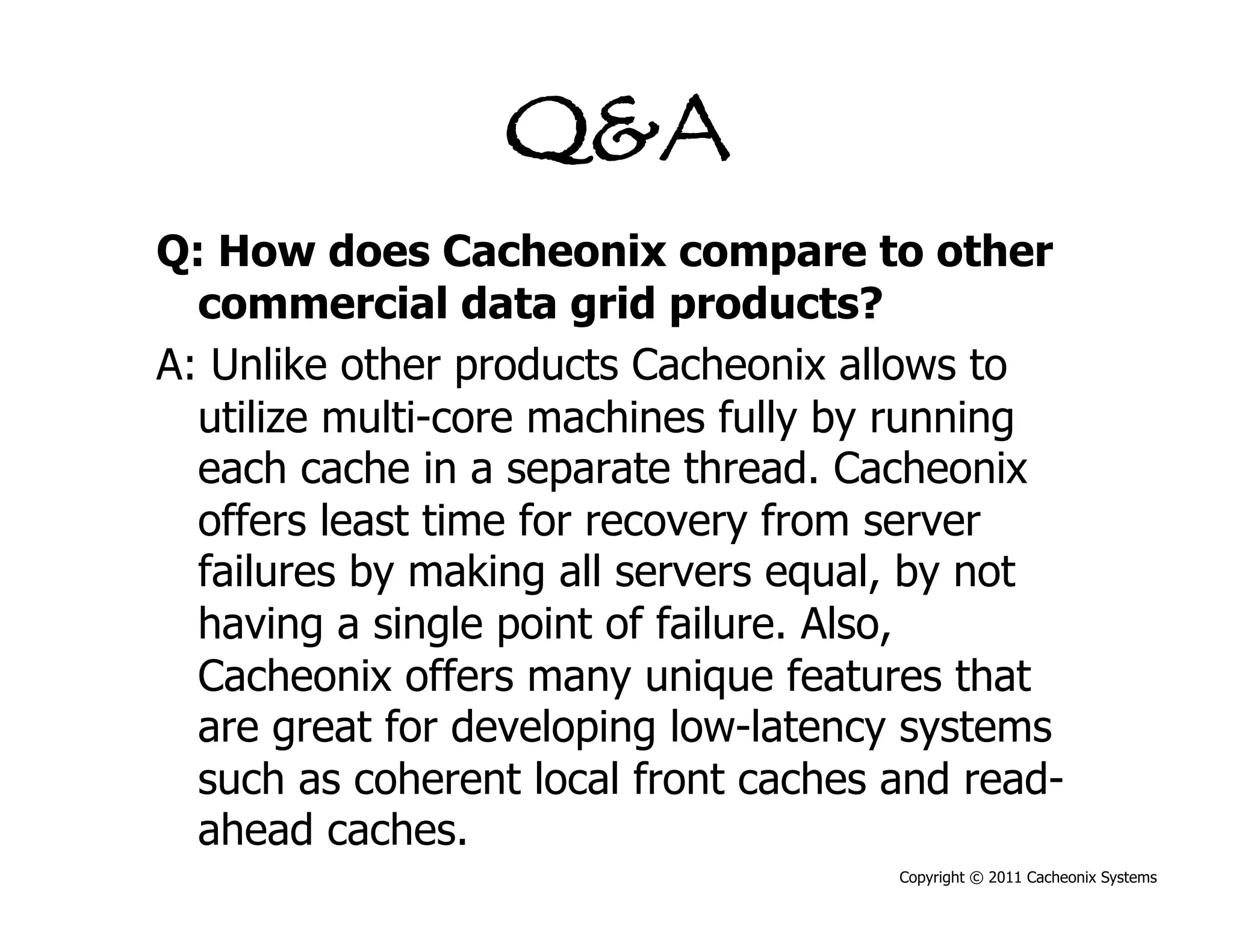 Q&A
Q: How does Cacheonix compare to other
  commercial data grid products?
A: Unlike other products Cacheonix allows to
  utilize multi-core machines fully by running
  each cache in a separate thread. Cacheonix
  offers least time for recovery from server
  failures by making all servers equal, by not
  having a single point of failure. Also,
  Cacheonix offers many unique features that
  are great for developing low-latency systems
  such as coherent local front caches and read-
  ahead caches.
                                      Copyright © 2011 Cacheonix Systems
 