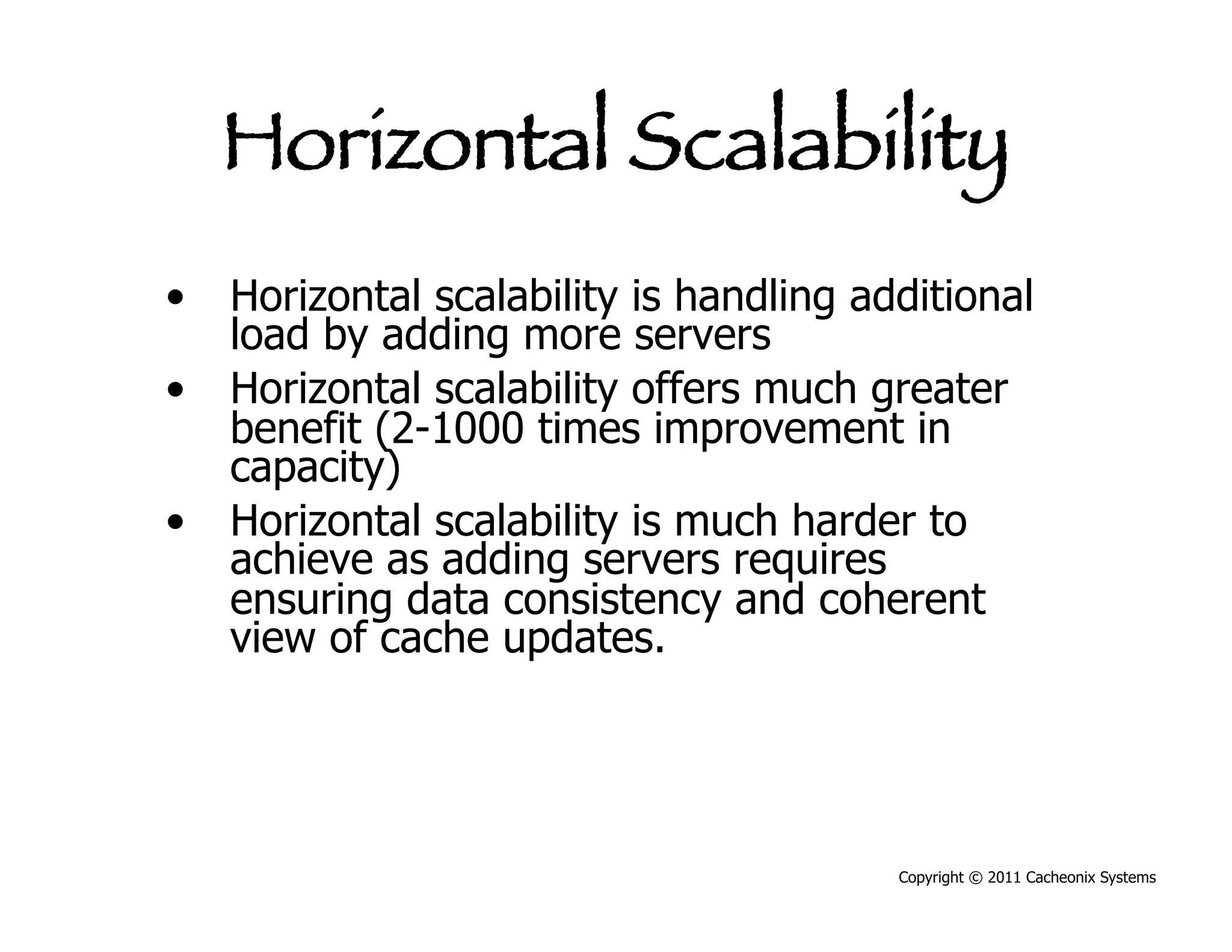 Horizontal Scalability
•  Horizontal scalability is handling additional
   load by adding more servers
•  Horizontal scalability offers much greater
   benefit (2-1000 times improvement in
   capacity)
•  Horizontal scalability is much harder to
   achieve as adding servers requires
   ensuring data consistency and coherent
   view of cache updates.




                                        Copyright © 2011 Cacheonix Systems
 