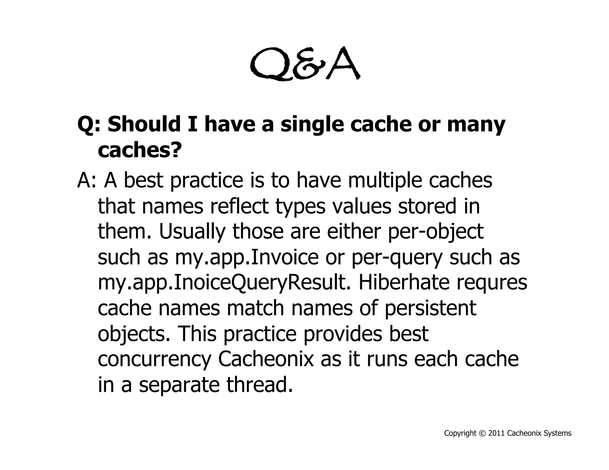 Q&A
Q: Should I have a single cache or many
  caches?
A: A best practice is to have multiple caches
  that names reflect types values stored in
  them. Usually those are either per-object
  such as my.app.Invoice or per-query such as
  my.app.InoiceQueryResult. Hiberhate requres
  cache names match names of persistent
  objects. This practice provides best
  concurrency Cacheonix as it runs each cache
  in a separate thread.

                                    Copyright © 2011 Cacheonix Systems
 