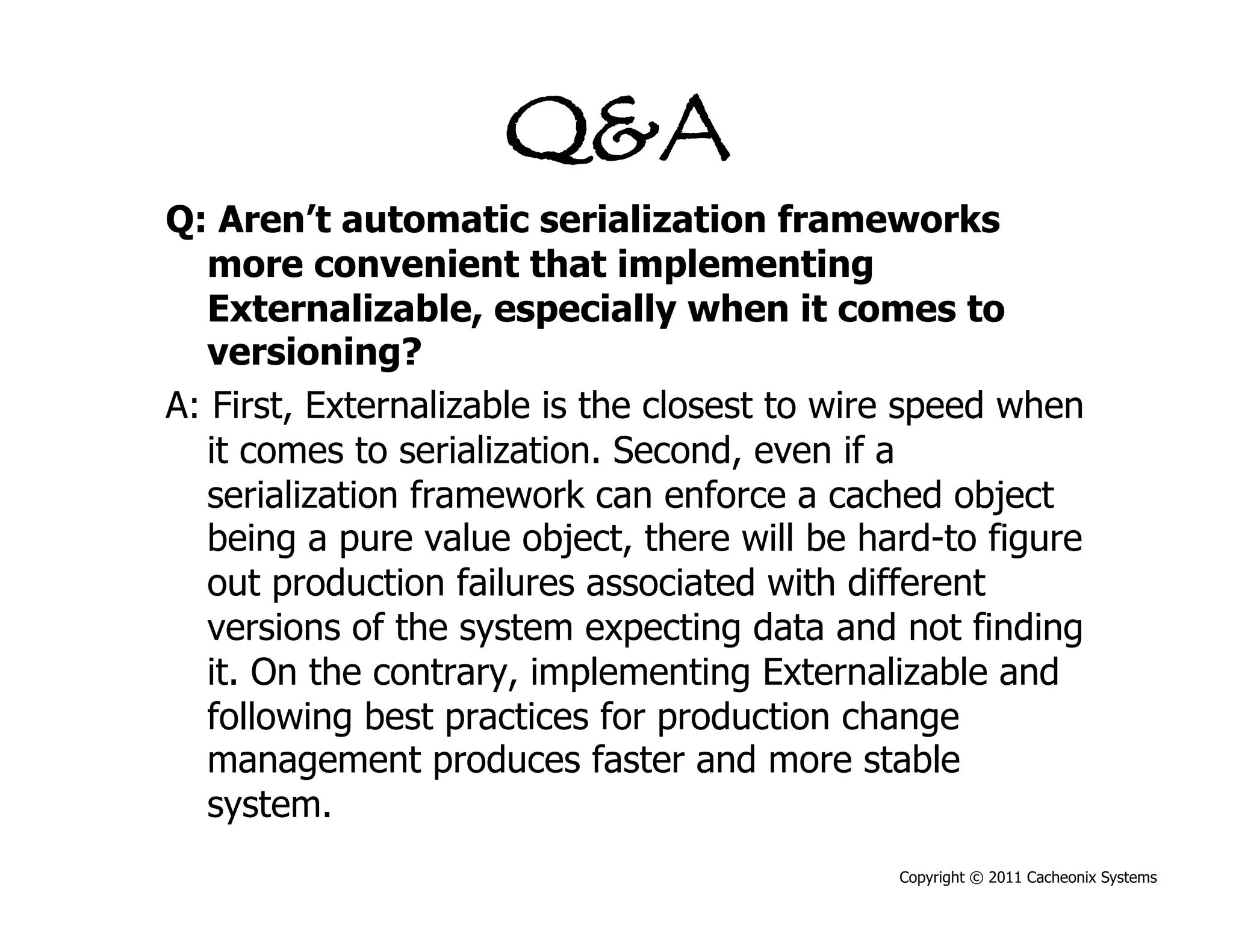 Q&A
Q: Aren’t automatic serialization frameworks
   more convenient that implementing
   Externalizable, especially when it comes to
   versioning?
A: First, Externalizable is the closest to wire speed when
   it comes to serialization. Second, even if a
   serialization framework can enforce a cached object
   being a pure value object, there will be hard-to figure
   out production failures associated with different
   versions of the system expecting data and not finding
   it. On the contrary, implementing Externalizable and
   following best practices for production change
   management produces faster and more stable
   system.
                                              Copyright © 2011 Cacheonix Systems
 
