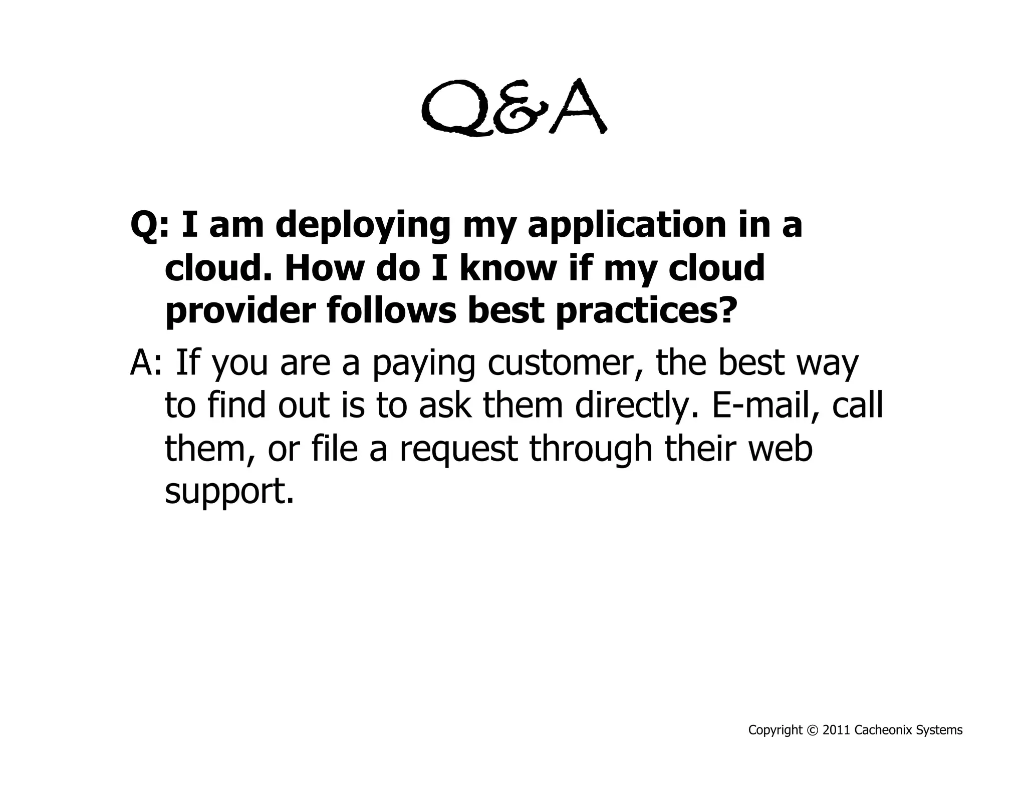 Q&A
Q: I am deploying my application in a
  cloud. How do I know if my cloud
  provider follows best practices?
A: If you are a paying customer, the best way
  to find out is to ask them directly. E-mail, call
  them, or file a request through their web
  support.




                                         Copyright © 2011 Cacheonix Systems
 