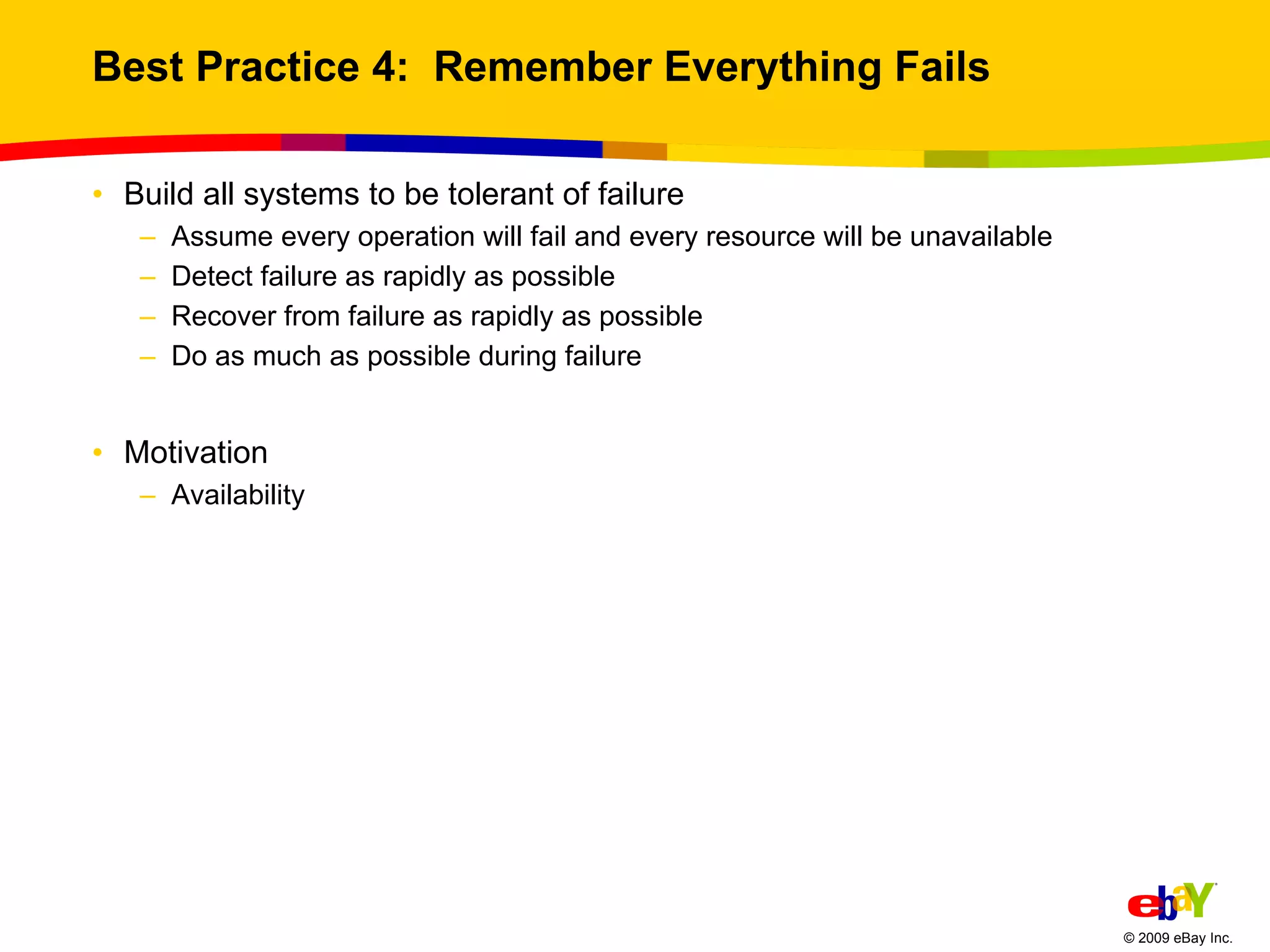 Best Practice 4:  Remember Everything Fails Build all systems to be tolerant of failure Assume every operation will fail and every resource will be unavailable Detect failure as rapidly as possible Recover from failure as rapidly as possible Do as much as possible during failure Motivation Availability 
