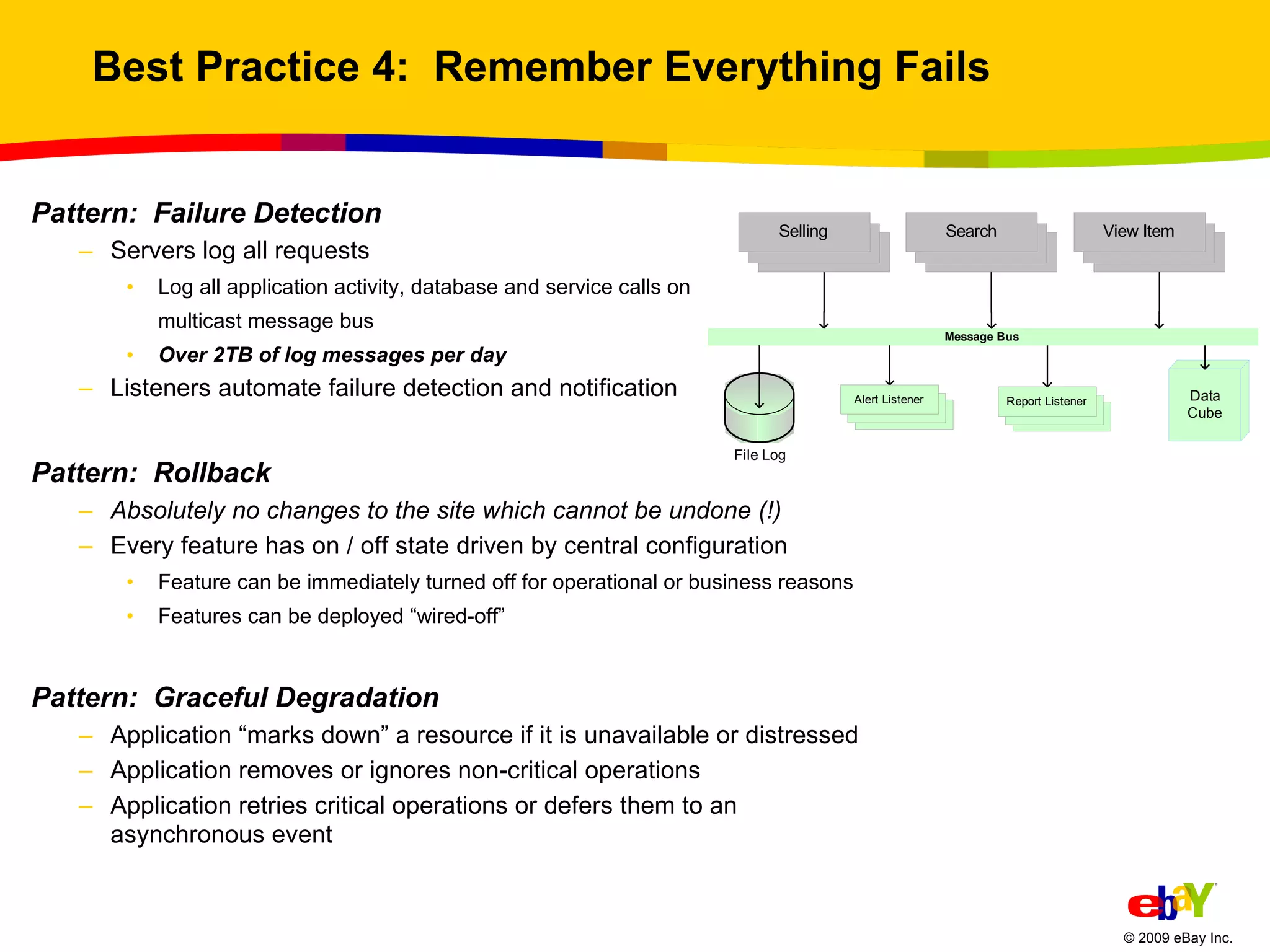 Best Practice 4:  Remember Everything Fails Pattern:  Failure Detection Servers log all requests Log all application activity, database and service calls on  multicast message bus Over 2TB of log messages per day Listeners automate failure detection and notification Pattern:  Rollback Absolutely no changes to the site which cannot be undone (!) Every feature has on / off state driven by central configuration Feature can be immediately turned off for operational or business reasons Features can be deployed “wired-off” Pattern:  Graceful Degradation Application “marks down” a resource if it is unavailable or distressed Application removes or ignores non-critical operations  Application retries critical operations or defers them to an asynchronous event 