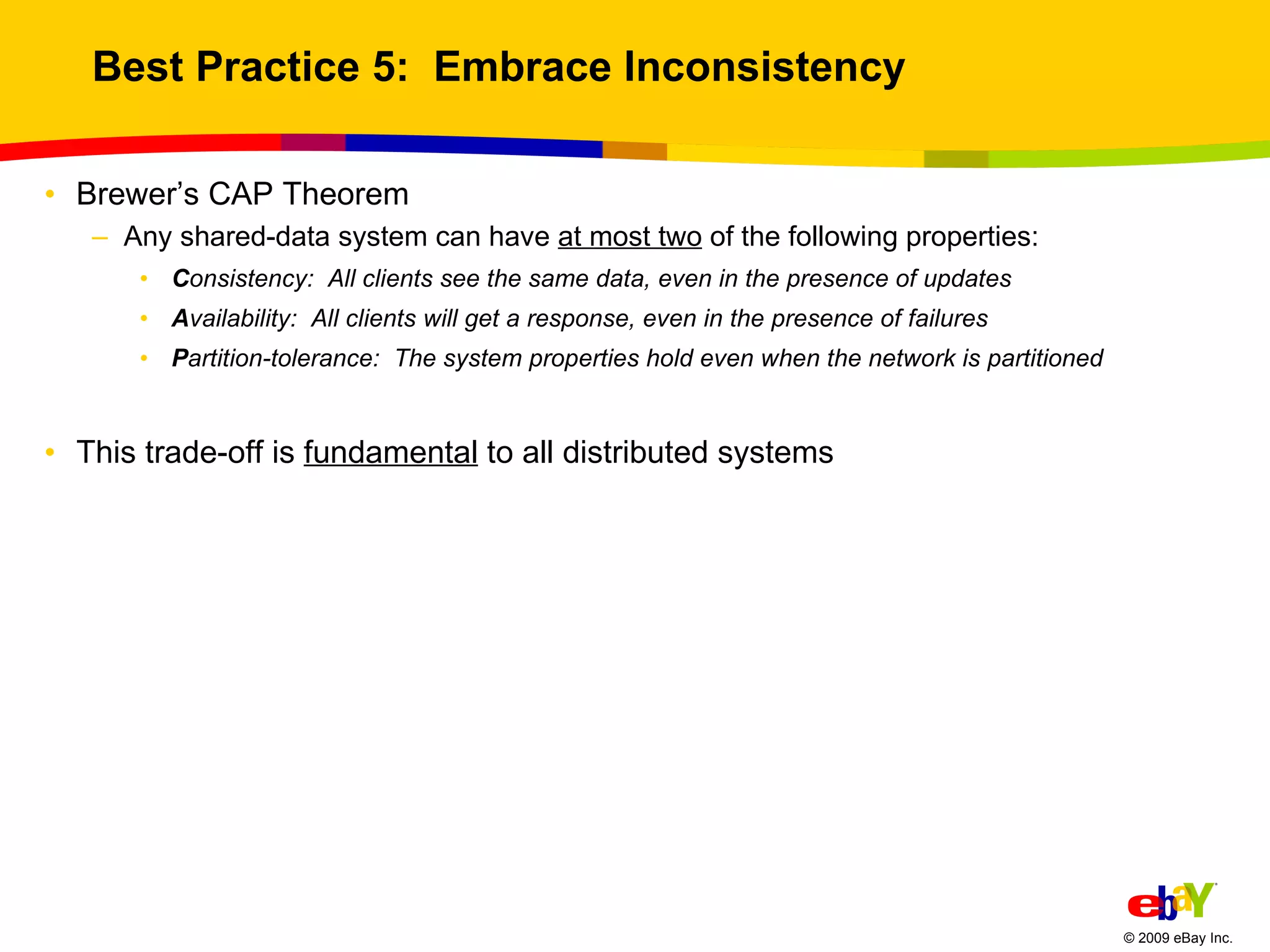 Best Practice 5:  Embrace Inconsistency Brewer’s CAP Theorem  Any shared-data system can have  at most two  of the following properties: C onsistency:  All clients see the same data, even in the presence of updates A vailability:  All clients will get a response, even in the presence of failures P artition-tolerance:  The system properties hold even when the network is partitioned This trade-off is  fundamental  to all distributed systems 