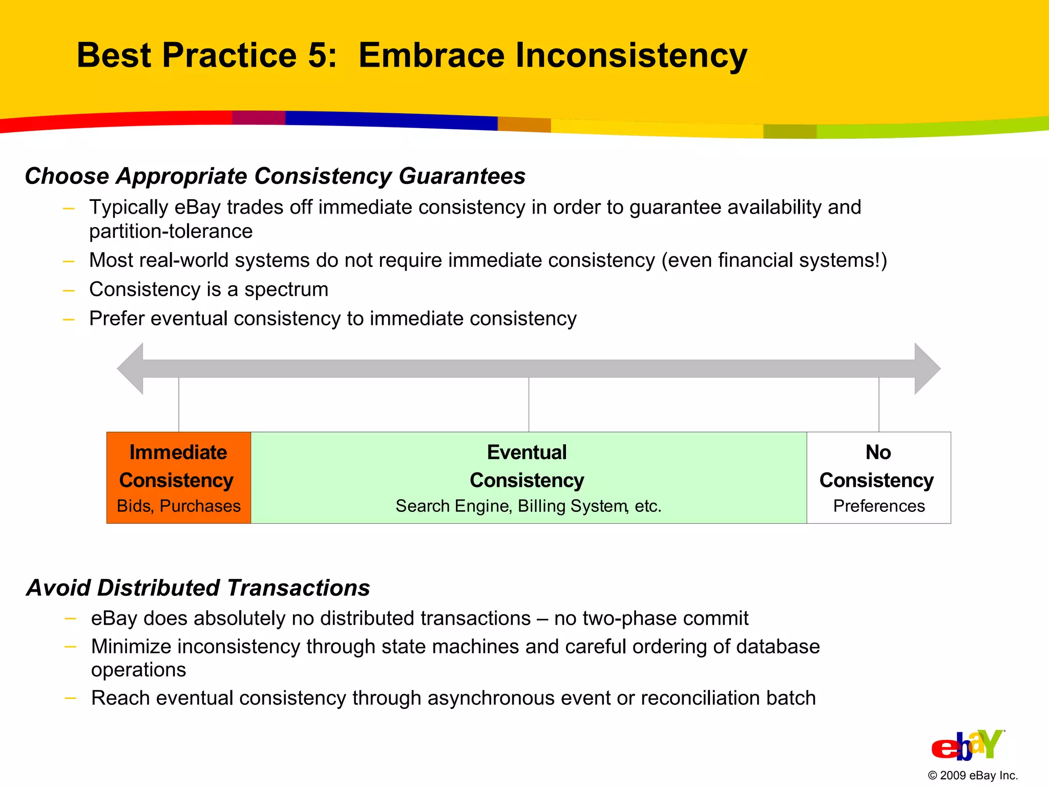 Best Practice 5:  Embrace Inconsistency Choose Appropriate Consistency Guarantees Typically eBay trades off immediate consistency in order to guarantee availability and partition-tolerance Most real-world systems do not require immediate consistency (even financial systems!)  Consistency is a spectrum Prefer eventual consistency to immediate consistency  Avoid Distributed Transactions eBay does absolutely no distributed transactions – no two-phase commit Minimize inconsistency through state machines and careful ordering of database operations Reach eventual consistency through asynchronous event or reconciliation batch 