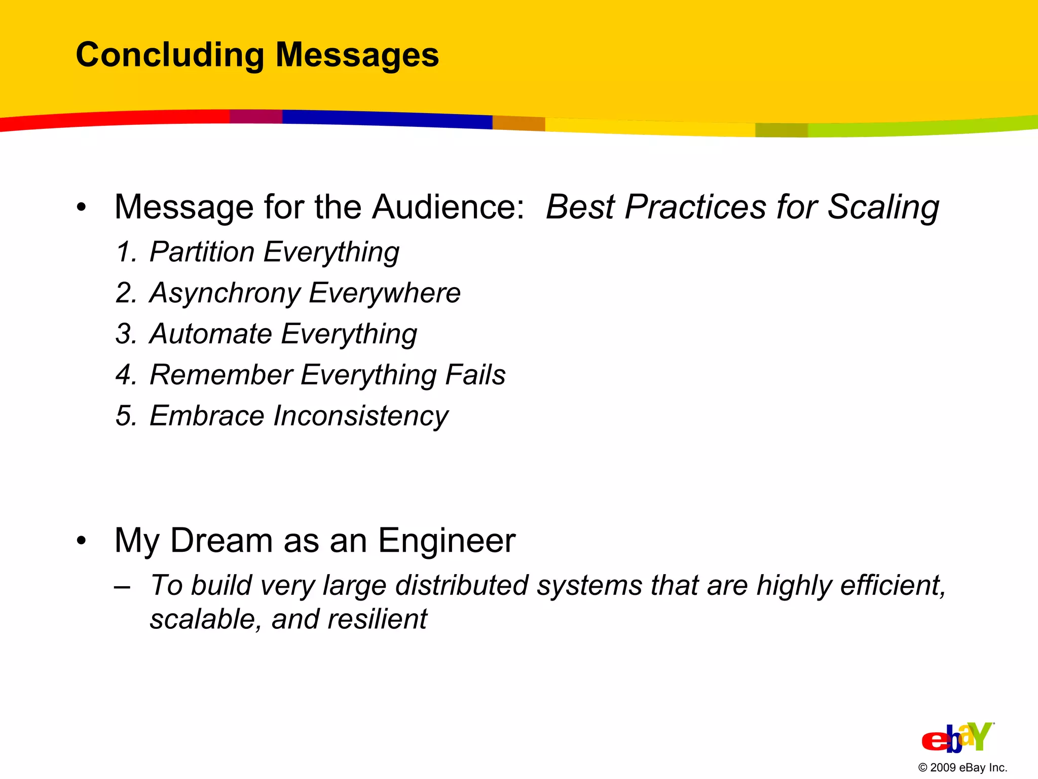 Concluding Messages Message for the Audience:  Best Practices for Scaling Partition Everything  Asynchrony Everywhere  Automate Everything Remember Everything Fails  Embrace Inconsistency  My Dream as an Engineer To build very large distributed systems that are highly efficient, scalable, and resilient 