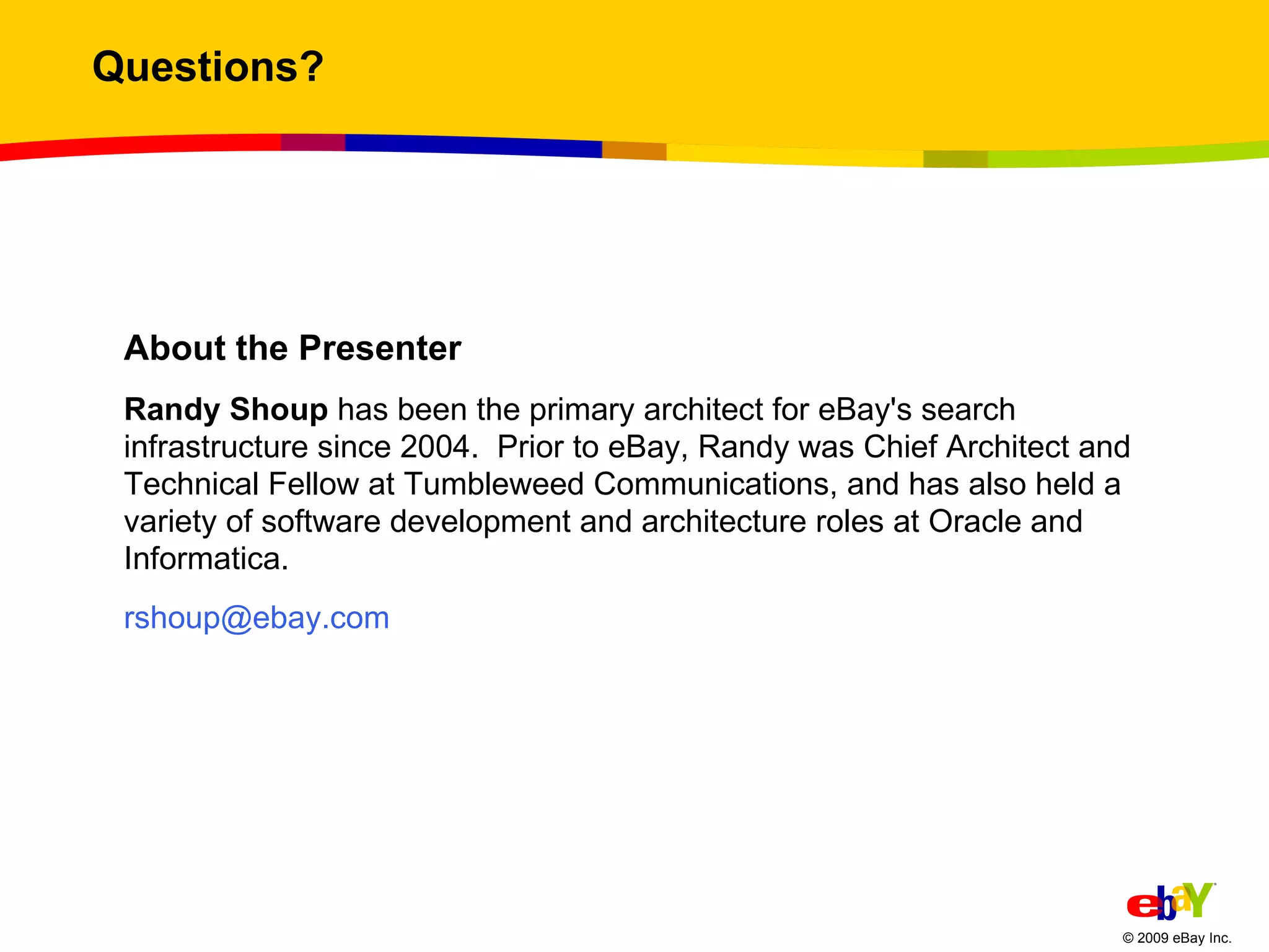 Questions? About the Presenter Randy Shoup  has been the primary architect for eBay's search infrastructure since 2004.  Prior to eBay, Randy was Chief Architect and Technical Fellow at Tumbleweed Communications, and has also held a variety of software development and architecture roles at Oracle and Informatica.  [email_address] 