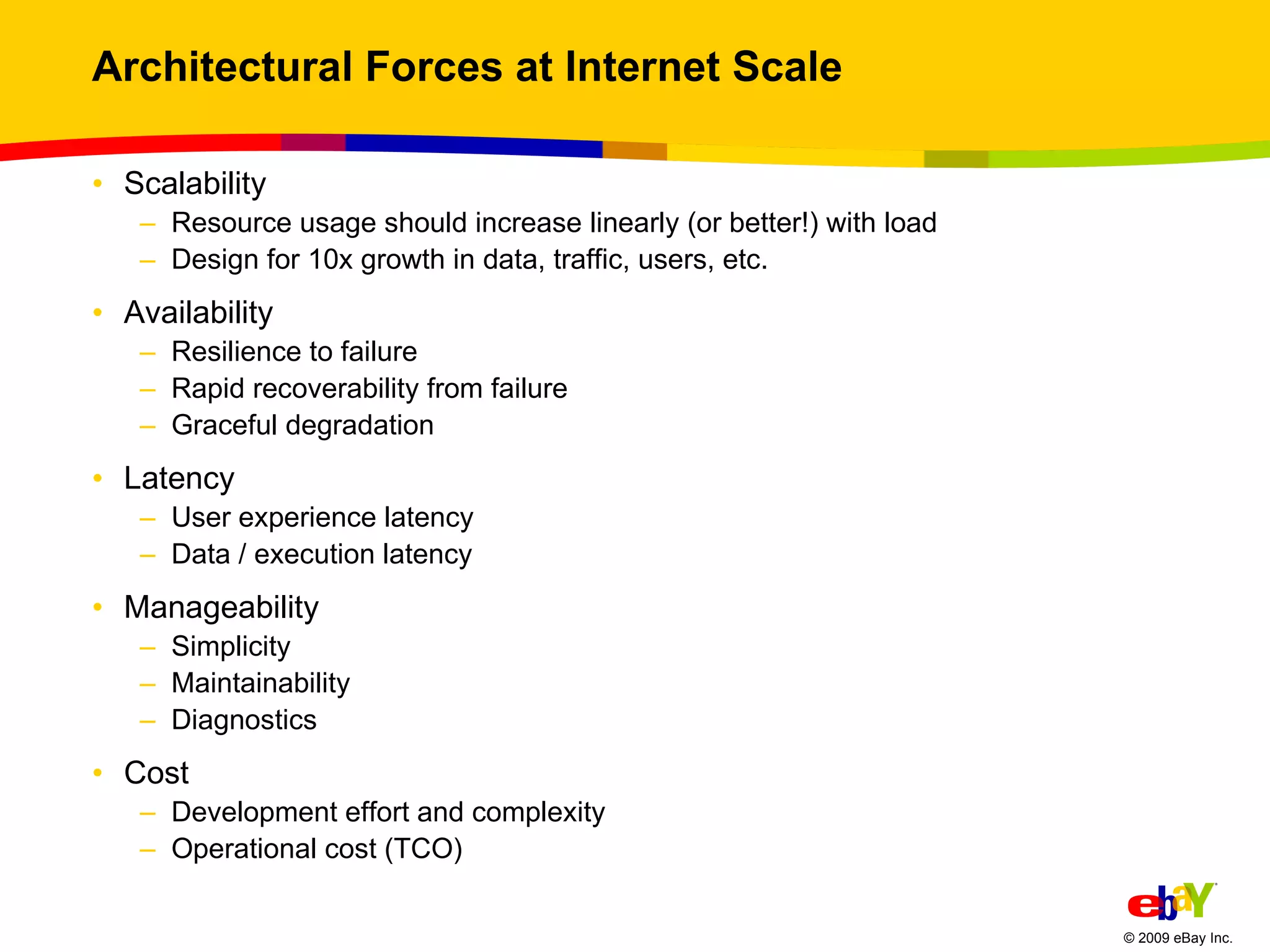 Architectural Forces at Internet Scale Scalability Resource usage should increase linearly (or better!) with load Design for 10x growth in data, traffic, users, etc. Availability Resilience to failure  Rapid recoverability from failure Graceful degradation Latency User experience latency Data / execution latency Manageability Simplicity Maintainability Diagnostics Cost Development effort and complexity Operational cost (TCO) 