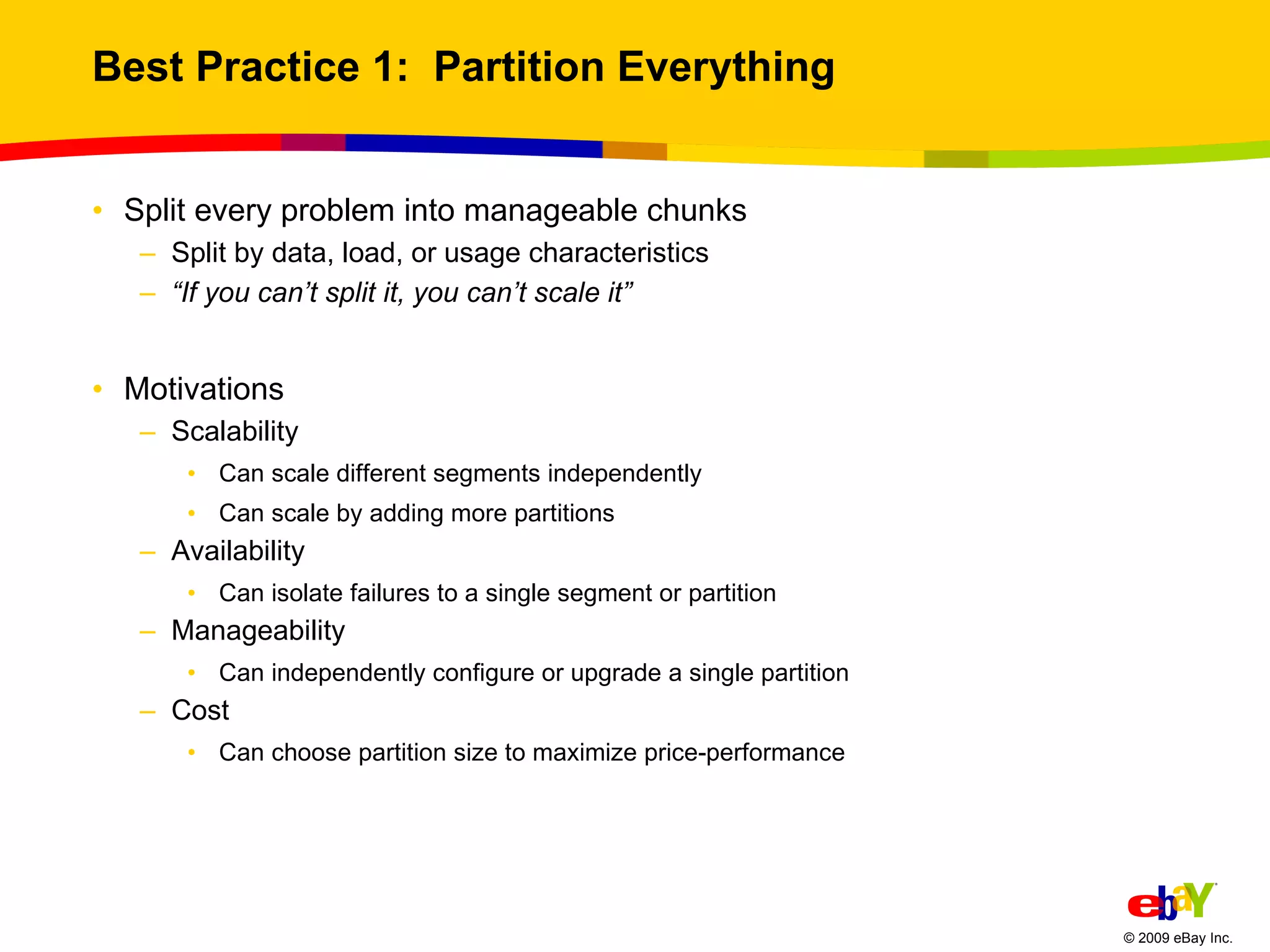 Best Practice 1:  Partition Everything Split every problem into manageable chunks Split by data, load, or usage characteristics “ If you can’t split it, you can’t scale it” Motivations Scalability Can scale different segments independently Can scale by adding more partitions Availability Can isolate failures to a single segment or partition Manageability Can independently configure or upgrade a single partition  Cost Can choose partition size to maximize price-performance 