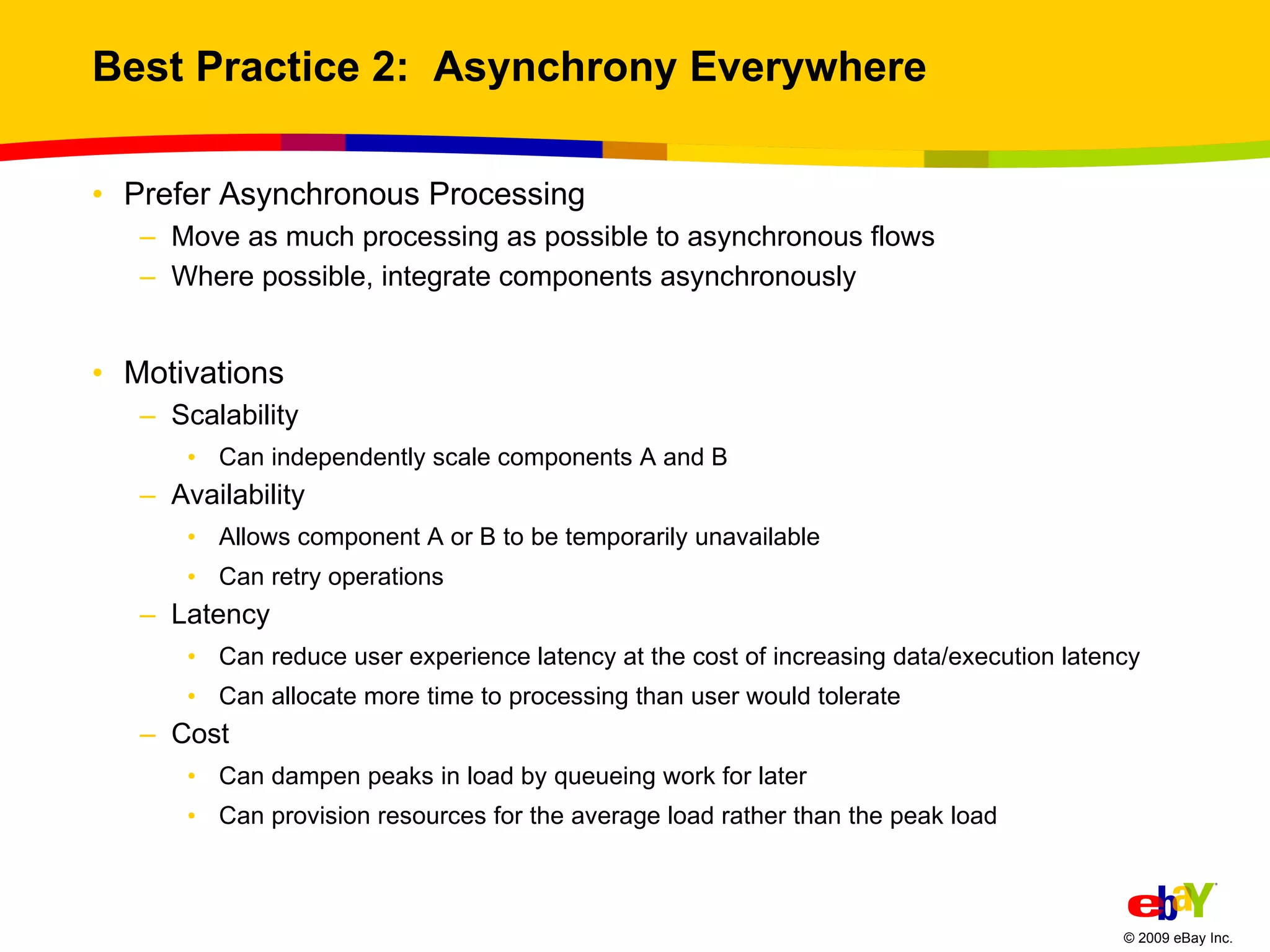 Best Practice 2:  Asynchrony Everywhere Prefer Asynchronous Processing Move as much processing as possible to asynchronous flows Where possible, integrate components asynchronously Motivations Scalability Can independently scale components A and B Availability Allows component A or B to be temporarily unavailable Can retry operations Latency Can reduce user experience latency at the cost of increasing data/execution latency Can allocate more time to processing than user would tolerate Cost Can dampen peaks in load by queueing work for later Can provision resources for the average load rather than the peak load 