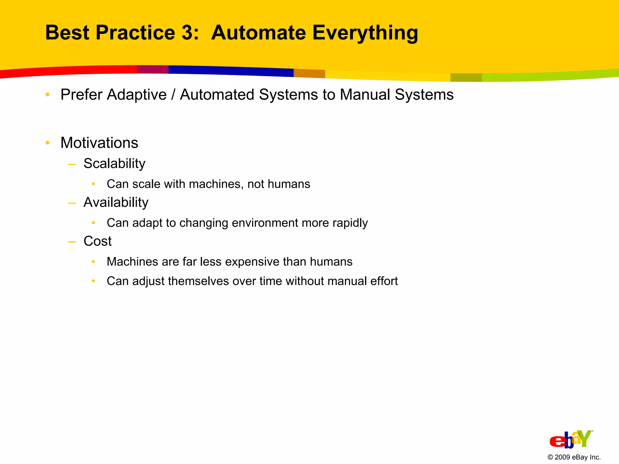 Best Practice 3:  Automate Everything Prefer Adaptive / Automated Systems to Manual Systems Motivations Scalability Can scale with machines, not humans Availability Can adapt to changing environment more rapidly Cost Machines are far less expensive than humans Can adjust themselves over time without manual effort 