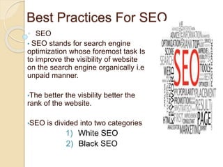 Best Practices For SEO
SEO
• SEO stands for search engine
optimization whose foremost task Is
to improve the visibility of website
on the search engine organically i.e
unpaid manner.
•The better the visbility better the
rank of the website.
•SEO is divided into two categories
1) White SEO
2) Black SEO
 