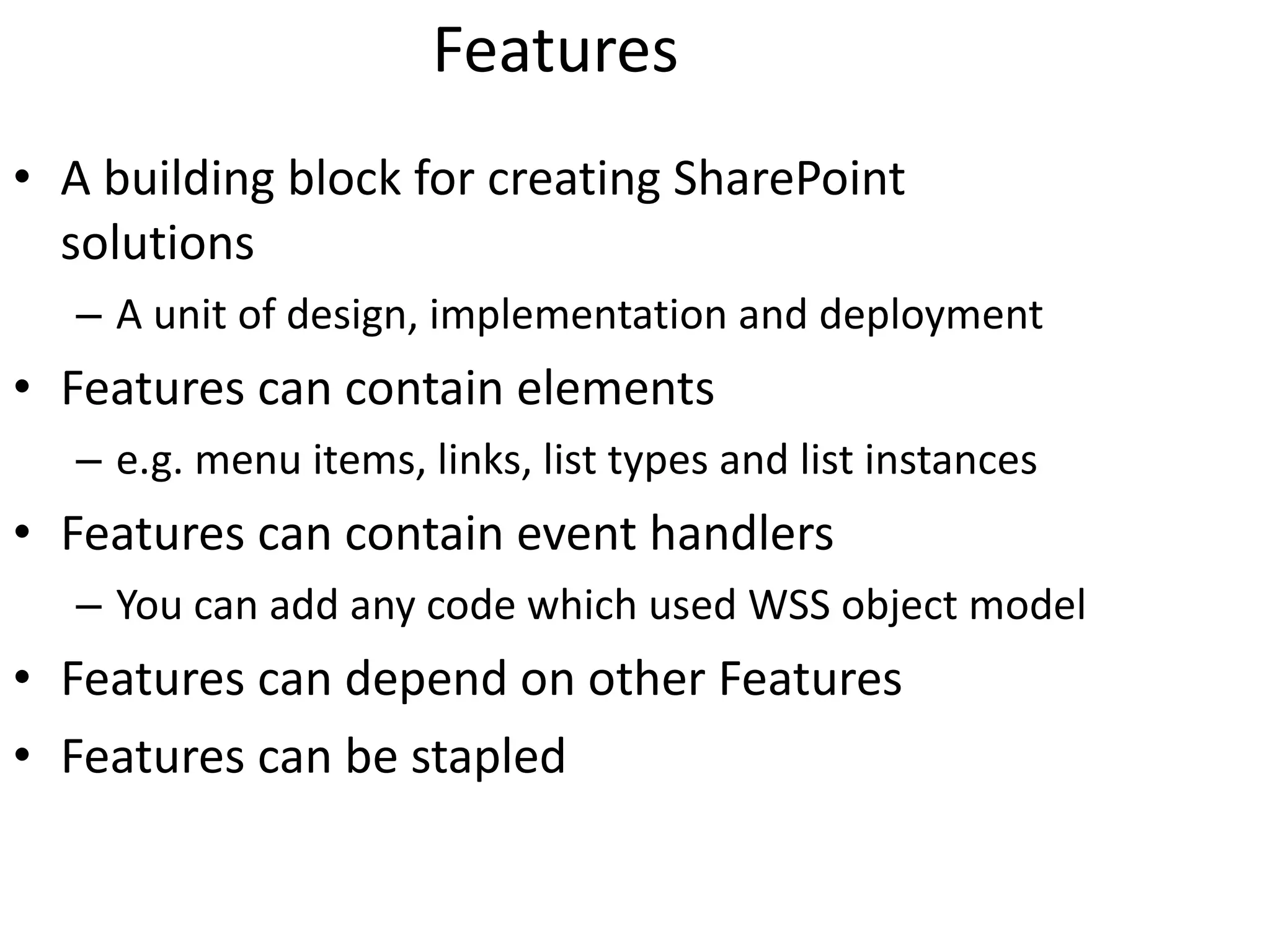 Features A building block for creating SharePoint solutions A unit of design, implementation and deployment Features can contain elements e.g. menu items, links, list types and list instances Features can contain event handlers You can add any code which used WSS object model Features can depend on other Features Features can be stapled 