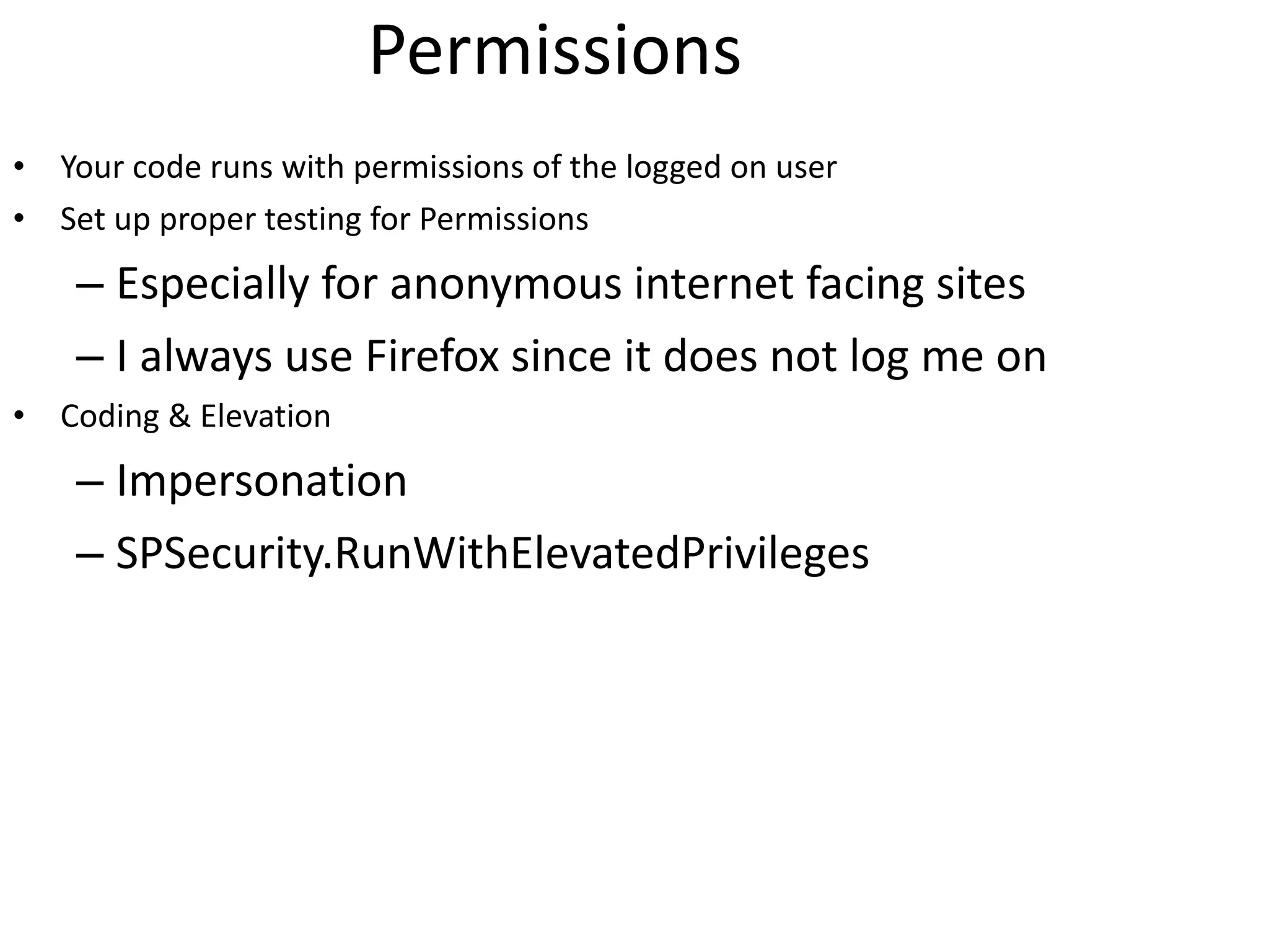 Permissions Your code runs with permissions of the logged on user Set up proper testing for Permissions Especially for anonymous internet facing sites I always use Firefox since it does not log me on Coding & Elevation Impersonation SPSecurity.RunWithElevatedPrivileges 
