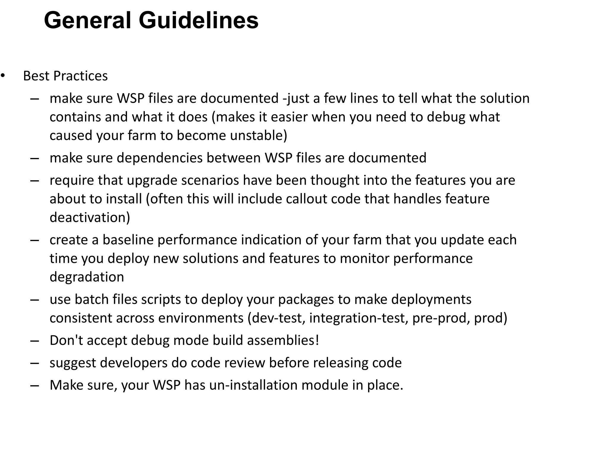 Best Practices make sure WSP files are documented -just a few lines to tell what the solution contains and what it does (makes it easier when you need to debug what caused your farm to become unstable) make sure dependencies between WSP files are documented require that upgrade scenarios have been thought into the features you are about to install (often this will include callout code that handles feature deactivation) create a baseline performance indication of your farm that you update each time you deploy new solutions and features to monitor performance degradation use batch files scripts to deploy your packages to make deployments consistent across environments (dev-test, integration-test, pre-prod, prod) Don't accept debug mode build assemblies! suggest developers do code review before releasing code Make sure, your WSP has un-installation module in place. General Guidelines 