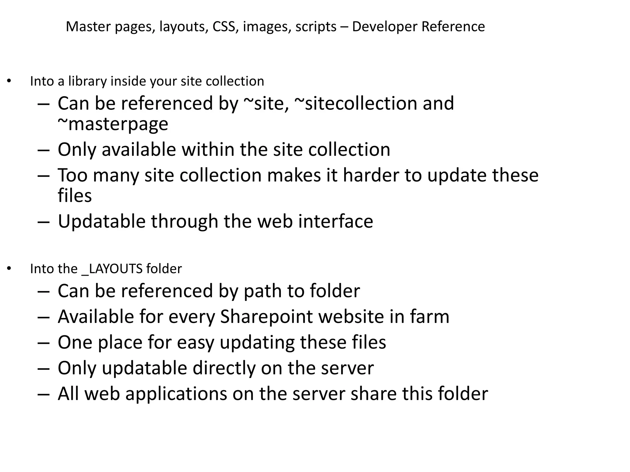 Master pages, layouts, CSS, images, scripts – Developer Reference Into a library inside your site collection Can be referenced by ~site, ~sitecollection and ~masterpage Only available within the site collection Too many site collection makes it harder to update these files Updatable through the web interface Into the _LAYOUTS folder Can be referenced by path to folder Available for every Sharepoint website in farm One place for easy updating these files Only updatable directly on the server All web applications on the server share this folder 