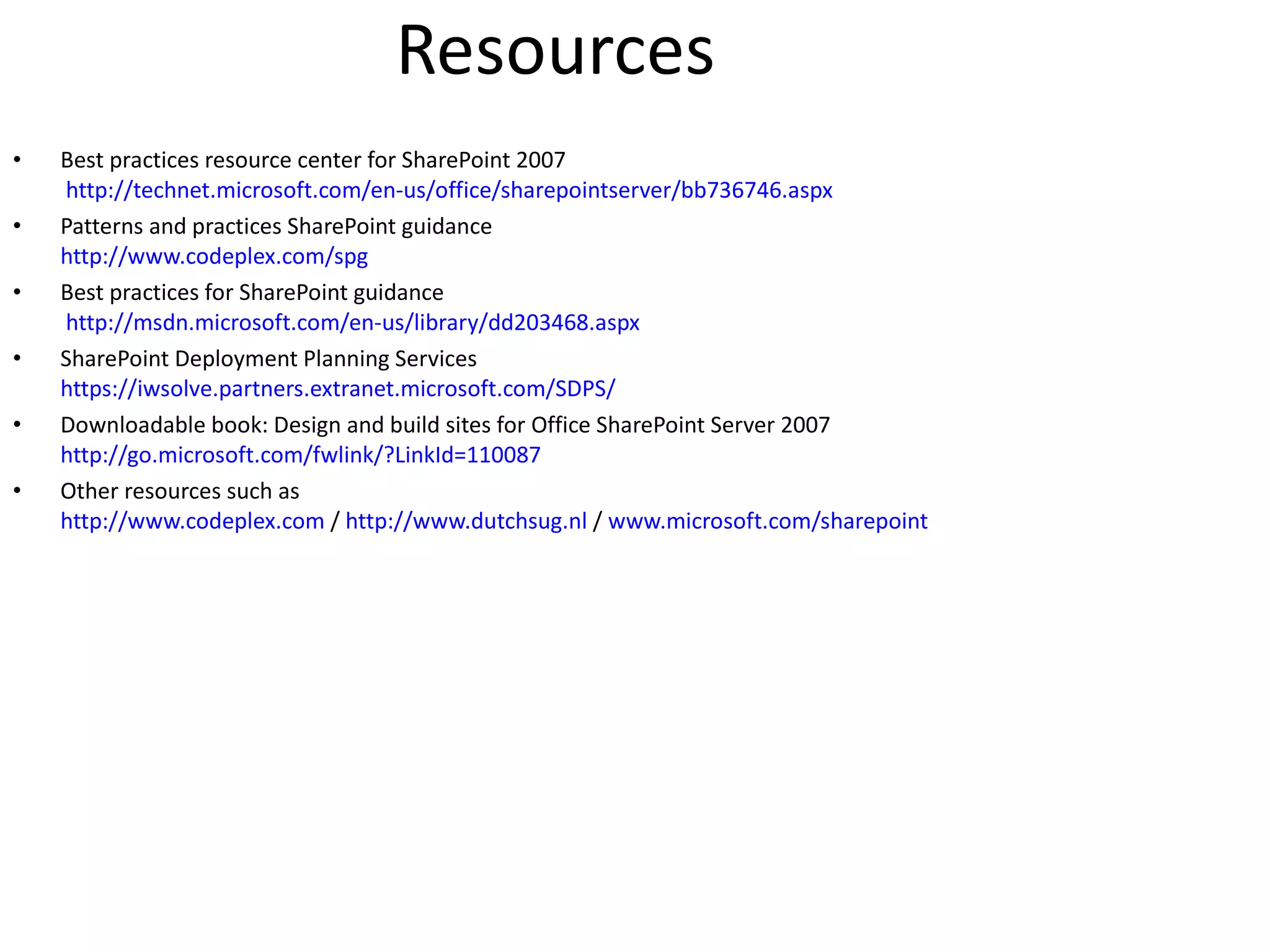 Resources Best practices resource center for SharePoint 2007 http://technet.microsoft.com/en-us/office/sharepointserver/bb736746.aspx Patterns and practices SharePoint guidance http://www.codeplex.com/spg Best practices for SharePoint guidance http://msdn.microsoft.com/en-us/library/dd203468.aspx SharePoint Deployment Planning Services https://iwsolve.partners.extranet.microsoft.com/SDPS/ Downloadable book: Design and build sites for Office SharePoint Server 2007 http://go.microsoft.com/fwlink/?LinkId=110087 Other resources such as http://www.codeplex.com / http://www.dutchsug.nl / www.microsoft.com/sharepoint 