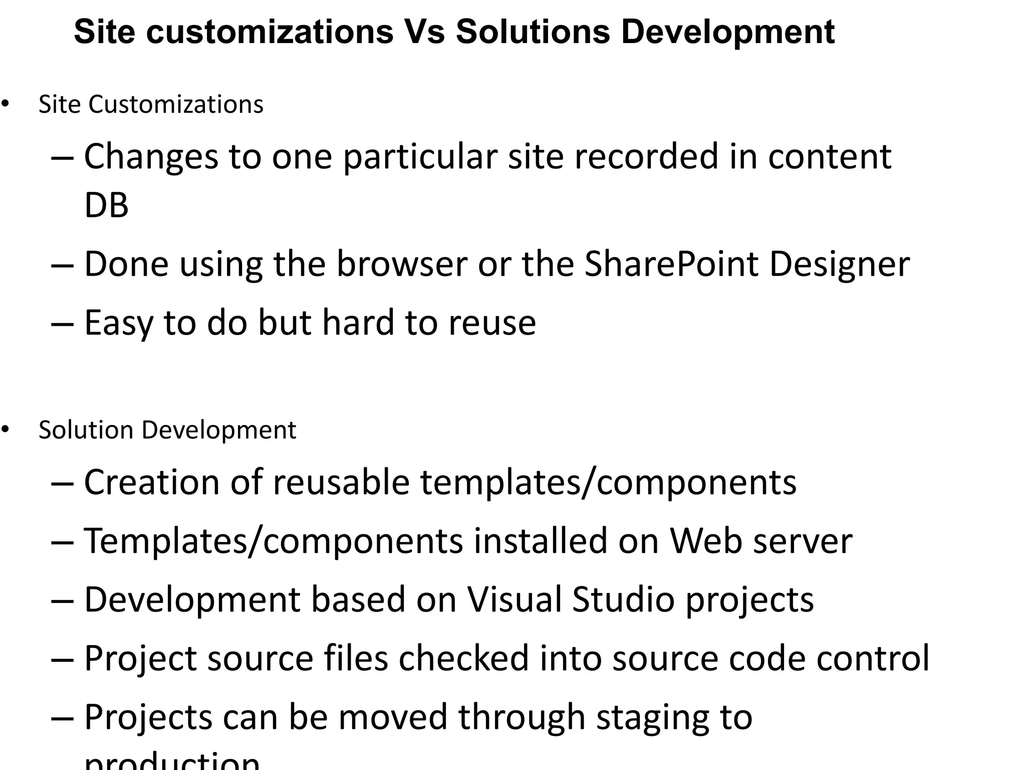 Site Customizations Changes to one particular site recorded in content DB Done using the browser or the SharePoint Designer Easy to do but hard to reuse Solution Development Creation of reusable templates/components Templates/components installed on Web server Development based on Visual Studio projects Project source files checked into source code control Projects can be moved through staging to production Site customizations Vs Solutions Development 