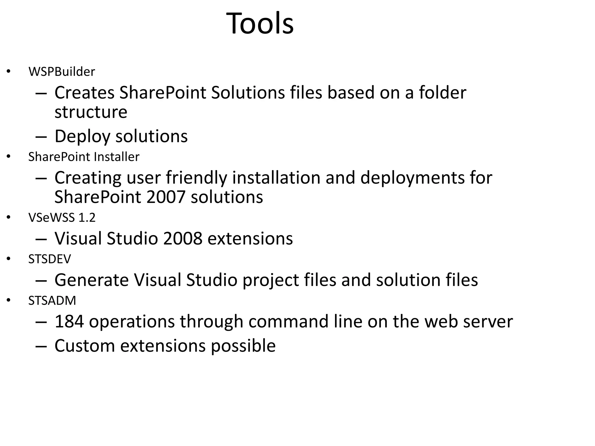Tools WSPBuilder Creates SharePoint Solutions files based on a folder structure Deploy solutions SharePoint Installer Creating user friendly installation and deployments for SharePoint 2007 solutions VSeWSS 1.2 Visual Studio 2008 extensions STSDEV Generate Visual Studio project files and solution files STSADM 184 operations through command line on the web server Custom extensions possible 