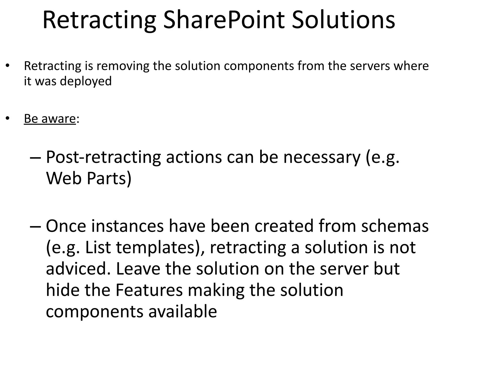 Retracting SharePoint Solutions Retracting is removing the solution components from the servers where it was deployed Be aware : Post-retracting actions can be necessary (e.g. Web Parts) Once instances have been created from schemas (e.g. List templates), retracting a solution is not adviced. Leave the solution on the server but hide the Features making the solution components available 
