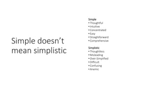Simple doesn’t
mean simplistic
Simple
• Thoughtful
• Intuitive
• Concentrated
• Easy
• Straightforward
• Comprehensive
Simplistic
• Thoughtless
• Misleading
• Over-Simplified
• Difficult
• Confusing
• Anemic
 