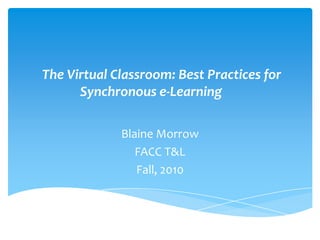 The Virtual Classroom: Best Practices for Synchronous e-Learning  Blaine Morrow FACC T&L  Fall, 2010 