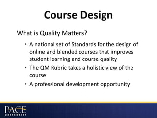 Course Design
What is Quality Matters?
• A national set of Standards for the design of
online and blended courses that improves
student learning and course quality
• The QM Rubric takes a holistic view of the
course
• A professional development opportunity
 