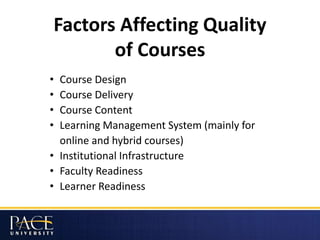 Factors Affecting Quality
of Courses
• Course Design
• Course Delivery
• Course Content
• Learning Management System (mainly for
online and hybrid courses)
• Institutional Infrastructure
• Faculty Readiness
• Learner Readiness
 
