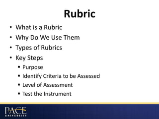 Rubric
• What is a Rubric
• Why Do We Use Them
• Types of Rubrics
• Key Steps
 Purpose
 Identify Criteria to be Assessed
 Level of Assessment
 Test the Instrument
 