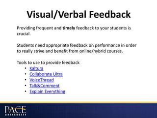 Visual/Verbal Feedback
Providing frequent and timely feedback to your students is
crucial.
Students need appropriate feedback on performance in order
to really strive and benefit from online/hybrid courses.
Tools to use to provide feedback
• Kaltura
• Collaborate Ultra
• VoiceThread
• Talk&Comment
• Explain Everything
 