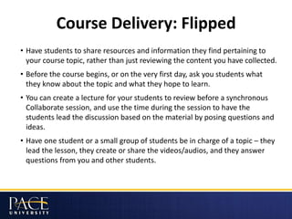 Course Delivery: Flipped
• Have students to share resources and information they find pertaining to
your course topic, rather than just reviewing the content you have collected.
• Before the course begins, or on the very first day, ask you students what
they know about the topic and what they hope to learn.
• You can create a lecture for your students to review before a synchronous
Collaborate session, and use the time during the session to have the
students lead the discussion based on the material by posing questions and
ideas.
• Have one student or a small group of students be in charge of a topic – they
lead the lesson, they create or share the videos/audios, and they answer
questions from you and other students.
 