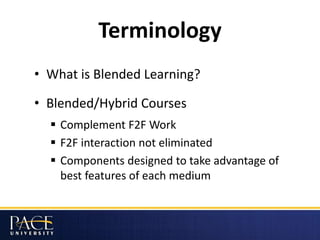 Terminology
• What is Blended Learning?
• Blended/Hybrid Courses
 Complement F2F Work
 F2F interaction not eliminated
 Components designed to take advantage of
best features of each medium
 