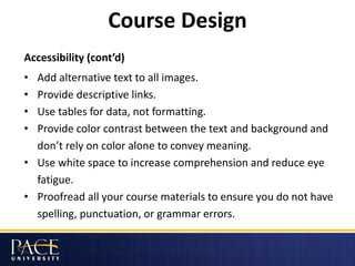 Course Design
Accessibility (cont’d)
• Add alternative text to all images.
• Provide descriptive links.
• Use tables for data, not formatting.
• Provide color contrast between the text and background and
don’t rely on color alone to convey meaning.
• Use white space to increase comprehension and reduce eye
fatigue.
• Proofread all your course materials to ensure you do not have
spelling, punctuation, or grammar errors.
 