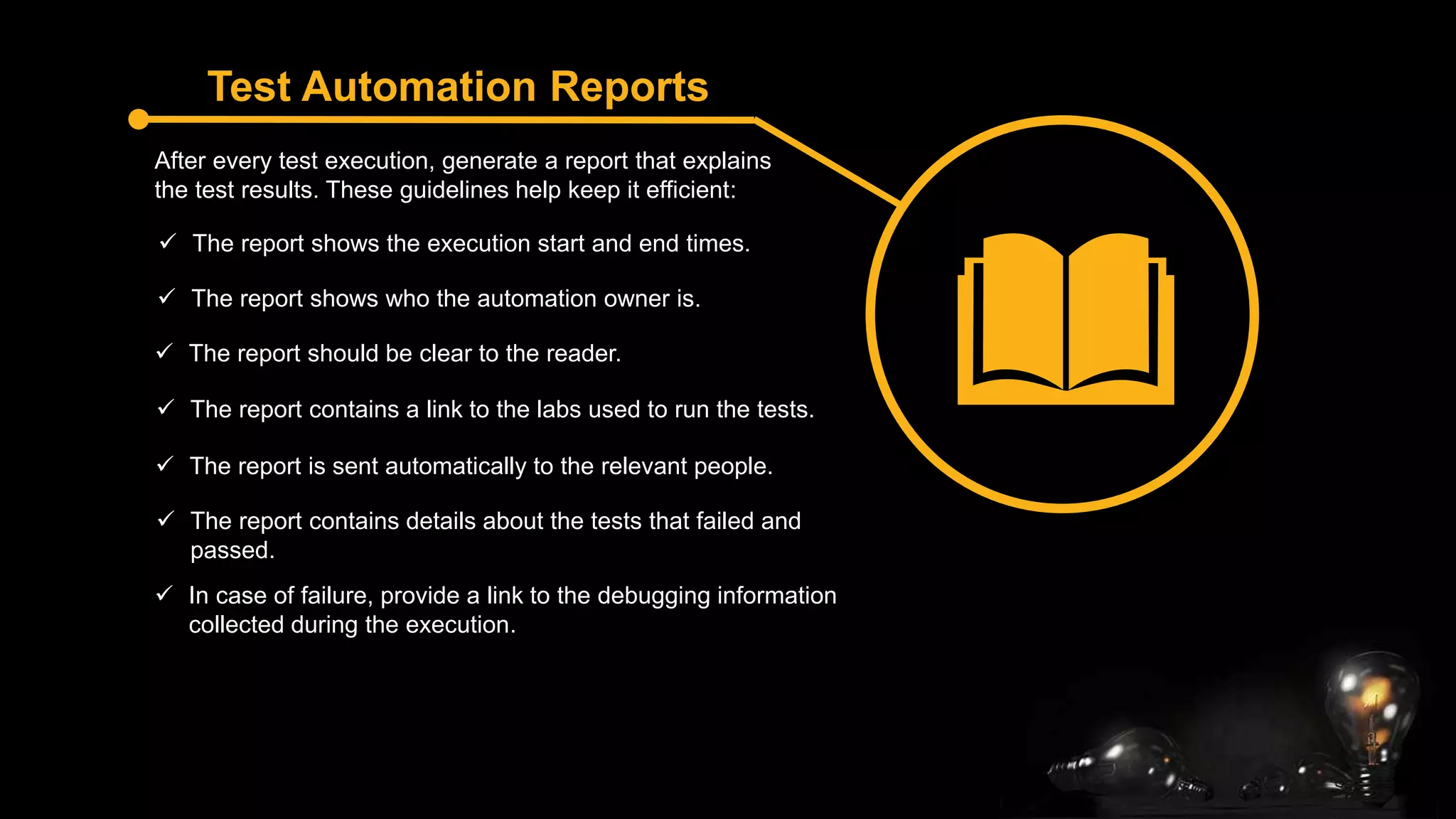Test Automation Reports
After every test execution, generate a report that explains
the test results. These guidelines help keep it efficient:
 In case of failure, provide a link to the debugging information
collected during the execution.
 The report shows the execution start and end times.
 The report shows who the automation owner is.
 The report should be clear to the reader.
 The report contains a link to the labs used to run the tests.
 The report is sent automatically to the relevant people.
 The report contains details about the tests that failed and
passed.
 