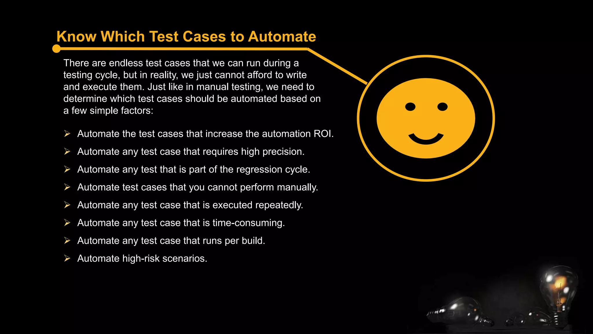 Know Which Test Cases to Automate
There are endless test cases that we can run during a
testing cycle, but in reality, we just cannot afford to write
and execute them. Just like in manual testing, we need to
determine which test cases should be automated based on
a few simple factors:
 Automate the test cases that increase the automation ROI.
 Automate any test case that requires high precision.
 Automate any test that is part of the regression cycle.
 Automate test cases that you cannot perform manually.
 Automate any test case that is executed repeatedly.
 Automate any test case that is time-consuming.
 Automate any test case that runs per build.
 Automate high-risk scenarios.
 