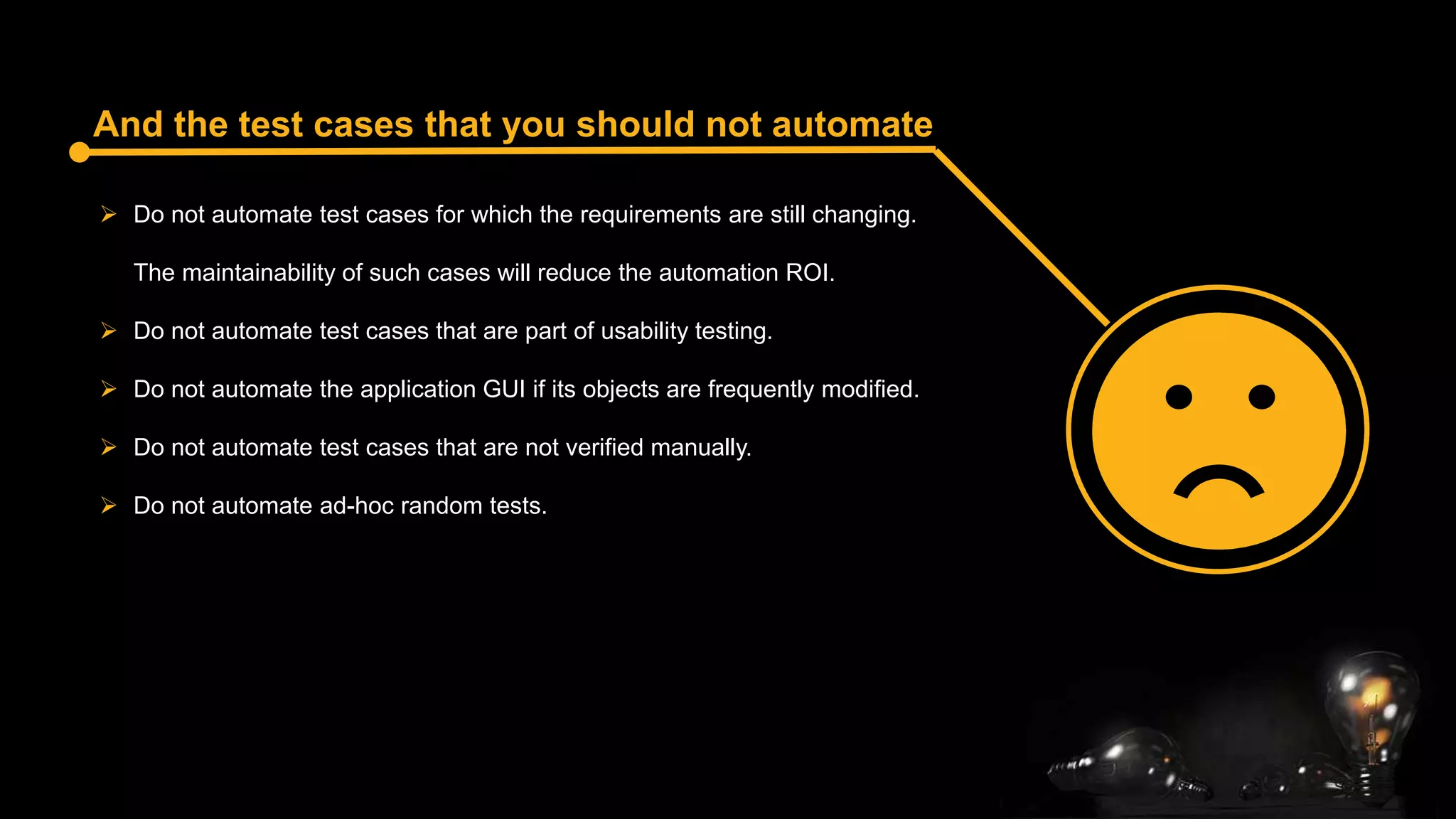 And the test cases that you should not automate
 Do not automate test cases for which the requirements are still changing.
The maintainability of such cases will reduce the automation ROI.
 Do not automate test cases that are part of usability testing.
 Do not automate the application GUI if its objects are frequently modified.
 Do not automate test cases that are not verified manually.
 Do not automate ad-hoc random tests.
 