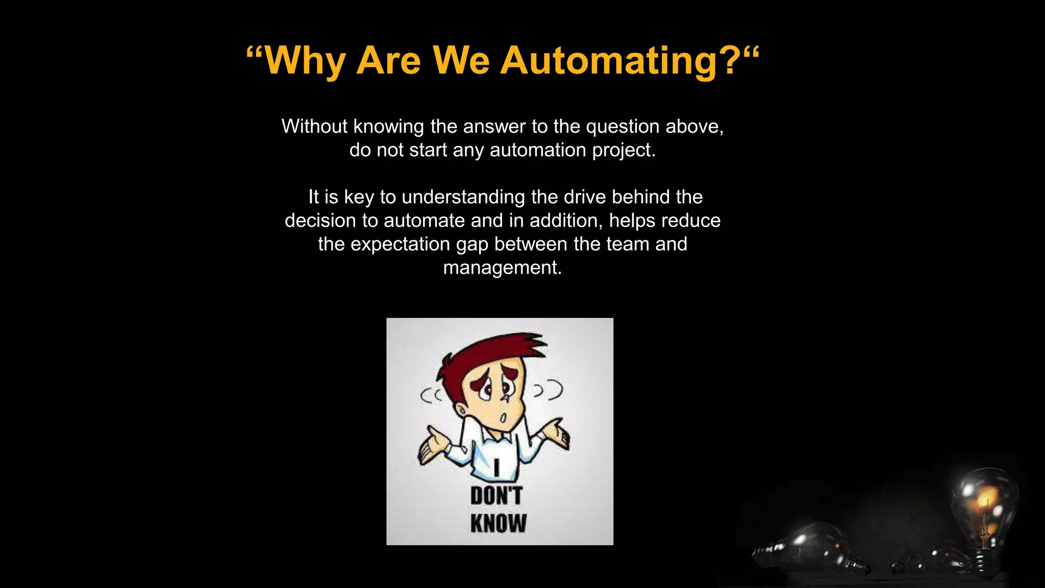 “Why Are We Automating?“
Without knowing the answer to the question above,
do not start any automation project.
It is key to understanding the drive behind the
decision to automate and in addition, helps reduce
the expectation gap between the team and
management.
 